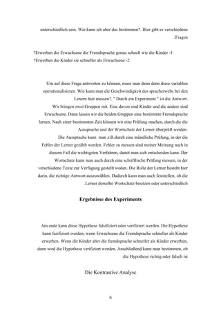 unterschiedlich sein. Wie kann ich aber das bestimmen?. Hier gibt es verschiedene
                                                                              :Fragen


?Erwerben die Erwachsene die Fremdsprache genau schnell wie die Kinder -1
?Erwerben die Kinder sie schneller als Erwachsene -2




       Um auf diese Frage antworten zu können, muss man denn denn diese variablen
     operationalisieren. Wie kann man die Geschwindigkeit des spracherwebs bei den
                      Lenern hier messen?. " Durch ein Experiment " ist die Antwort.
          Wir bringen zwei Gruppen mit. Eine davon sind Kinder und die andere sind
     Erwachsene. Dann lassen wir die beiden Gruppen eine bestimmte Fremdsprache
  lernen. Nach einer bestimmten Zeit können wir eine Prüfung machen, durch die die
                        Aussprache und der Wortschatz der Lerner überprüft werden.
             Die Aussprache kann man z.B.durch eine mündliche Prüfung, in der die
    Fehler der Lerner gezählt werden. Fehler zu messen sind meiner Meinung nach in
        diesem Fall die wichtigsten Verfahren, damit man sich entscheiden kann. Der
           Wortschatz kann man auch durch eine schriftlische Prüfung messen, in der
  verschiedene Texte zur Verfügung gestellt weden. Die Rolle der Lerner besteht hier
  darin, die richtige Antwort auszuwählen. Dadurch kann man auch feststellen, ob die
                           .Lerner derselbe Wortschatz besitzen oder unterschiedlich


                        Ergebnisse des Experiments




    Am ende kann diese Hypothese falsifiziert oder verifiziert werden. Die Hypothese
    kann fasifiziert werden, wenn Erwachsene die Fremdsprache schneller als Kinder
    erwerben. Wenn die Kinder aber die fremdsprache schneller als Kinder erwerben,
  dann wird die Hypothese verifiziert werden. Anschließend kann man bestimmen, ob
                                                .die Hypothese richtig oder falsch ist


                           Die Kontrastive Analyse



                                         6
 