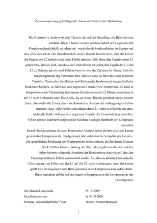 Zusammenfassung grundlegender Ideen und historischer Bedeutung




       Die Konstrative Analyse ist eine Theorie, die auf der Grundlage des Behaviorisms
                      entstand. Diese Theorie ist aber auf dem Gebiet der Linguistik und
       Fremdsprachendidaktik zu sehen und wurde durch Strukturalismus in Europa und
den USA entwickelt. Die Grundannahme dieser Theorie besteht darin, dass die Lerner
die Regeln der L2 mühelos und ohne Fehler erlernen, falls diese den Regeln seiner L1
    gleich bzw. ähnlich sind, und dass die Unterschiede zwischen den Regeln der L1 und
       L2 zu Schwierigkeiten und Fehlern beim Lernen der Zielsprache führen. Falls die
           beiden Sprachen eng verwandet bzw. ähnlich sind, so führt dies zum positiven
         Transfer.. Wenn aber die Mutter- und Zielsprache fundamental unterschiedliche
    Strukturen besitzen, so führt das zum negativen Transfer bzw. Interferenz..So kann er
    beispeilweise zur Vermeidung bestimmter Strukturen in der L2 führen, denn diese in
der L1 nicht vorhanden sind. Die Kritik, die an dieser Theorie gerichtet wurde, besteht
    darin, dass nicht alle Lerner durch die Konstrative Analyse die vorhergesagten Fehler
            machen:, dass, viele Fehler sind anhand deren L1 nicht zu erklären und dass,
          nicht alle Fehler sich aus dem negativen Transfer der Gewohnheiten entstehen.
      Fehler können außerdem aufgrund der falschen Analogie innerhalb der Zielsprache
.                                                                              .entstehen
     Sowohl Behaviorismus als auch Kontrastive Analyse sehen die bewusst vom Lerner
     gesteuerten Lernprozess ab. Infolgedessen übersieht man die Versuche des Lerners ,
    die sprachlichen Strukturen der Muttersprache zu bestimmen, die ihm beim Erlernen
                 der L2 helfen können. Anfang der 70er Jahren gibt man die sich auf den
              Behaviorismus stützende Annahme der Kontrastiven Analyse auf, dass der
         Fremdsprachlerner Fehler automatisch macht. Aus diesem Grunde kann man die
      Übertragung von Fehler von der L1 auf die L2 nicht vorhersagen, denn der Lerner
        spielt hier im Gegensatz zum Behaviorismus beim Lernprozess eine aktive Rolle.
           Diese Annahme erfolgt auf die kognitive Interpretation des Lernprozesses der
                                                                          .Fremdsprache


Ain-Shams-Universität                              25.12.2009
Exzellenzzentrum                                   W S. 09.2009
Seminar wissenschaftliche Texte                    Name :Ahmed Mamoun


                                             7
 