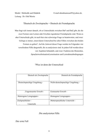 Modul : Methodik und Didaktik                       E-mail:ahmdmamoun95@yahoo.de.
Leitung : Dr. Olaf Moritz


          ?Deutsch als Zweitsprache = Deutsch als Fremdsprache


Man fragt sich immer danach, ob es Unterschiede zwischen DaF und DaZ gibt, die die
    zwei Formen zum Lernen oder Erweben irgendeiner Fremdsprache sind. Wenn es
aber Unterschiede gibt, ist auch hier eine schwierige Frage zu beantworten, und zwar:
     Gelingt es immer, einen klaren Unterschied bei allen Fällen zwischen den beiden
          Formen zu geben?. Auf die Antwort dieser Frage werden im Folgenden vier
    verschiedene Fälle dargestellt, die zu analysieren sind. In jedem Fall werden diese
                            vier Aspekten behandelt, und zwar: Funktion des Deutschen,
                    .SpracherwerbsituationLernsituation und Lernrahmenbedingungen
                                                                                         .


                         ?Was ist denn der Unterschied



                Deutsch als Zweitsprache                      Deutsch als Fremdsprache


   .Deutschsprachige Umgebung.-                 .Nicht-deutschsprachige Umgebung -



           ..Ungesteuerter Erwerb -             .Gesteuerter Erwerb -

   .Heterogene Lerngruppen -                    .Homogene Lerngruppen -

   Zielsprachlicher -                           .Muttersprachlicher Unterricht -
     .          Unterricht



                                .Die analysierten Fälle


:Der erste Fall



                                            8
 