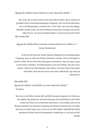 "Ägyptische Schüler lernen Deutsch in einer deutschen Schule "


     Die Lerner, die in diesem Fall nur nach einem Beruf streben, lernen Deutsch als
  gewähltes Fach in nicht-deutschsprachiger Umgebung.. Der Erwerb des Deutschen,
      das in die Muttersprache vermittelt wird, ist hier stark vom Unterricht abhägig.
  Außerdem sind die Lerner, die sich für Deutsch interresieren, homogen, also auf der
          selben Niveau. Aus diesen Gründen handelt es sich bei diesem Fall um DaF
:Der zweite Fall


  Ägyptische Schüler/Eltern arbeiten in Deutschland und Schüler in "
                               "einem Gymnasium


         In diesem Fall lernen die Schüler Deutsch obligatorisch in deutschsprachiger
 Umgebung, denn sie sollen alle Fächer auf Deutsch verstehen. Dieser Fall handelt es
primär um DaZ. Dieser Fall ist aber nicht genau zu bestimmen, denn die Lage ist ganz
  von den Eltern verbunden.. Die Muttersprache ist hier das Problem, denn die Lerner
    können vielleicht ihre Muttersprache nicht erleben, wenn ihre Familie ihnen dabei
           nicht helfen. Wenn das der Fall ist, kann man vielleicht die Lage nicht gut
                                                                       .identifizieren


:Der dritte Fall
Ägyptische Schüler sind Schüler an einer deutschen Schule "
 "in Kairo


 Das ist ein in der Mitte zwischen DaF und DaZ besonderer liegender Fall. Man kann
   also darüber lang diskutieren und auch sich genau nicht entscheiden..In der Schule
       werden alle Fächer nur im Deutschen unterrichtet, wo die Schüler auch nur auf
Deutsch innerhalb einer deutschen Umgebung (die Schule) kommunizieren. Bis dahin
 kann man zu einfach sagen, dass es hier sich um DaZ handelt. Auβerhalb der Schule
     sprechen die Schüler aber die Muttersprache, deshalb kann es sich auch um DaF
                                                                             .handeln




                                         9
 