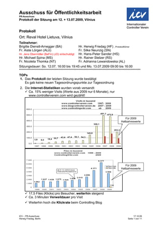 Ausschuss für Öffentlichkeitsarbeit
PR-Ausschuss
Protokoll der Sitzung am 12. + 13.07.2009, Vilnius


Protokoll
Ort: Reval Hotel Lietuva, Vilnius
Teilnehmer:
Brigitte Dienstl-Arnegger (BA)                  Hr. Herwig Friedag (HF) , Protokollführer
Fr. Aiste Lörgen (ALö)                          Fr. Silke Neunzig (SN)
Hr. Jens Obermöller (BaFin) (JO) entschuldigt   Hr. Hans-Peter Sander (HS)
Hr. Michael Spina (MS)                          Hr. Rainer Stelzer (RS)
Fr. Nicoleta Thomka (NT)                        Fr. Adrianna Lewandowska (AL)
Sitzungsdauer: So. 12.07. 16:00 bis 19:45 und Mo. 13.07.2009 09:00 bis 16:00
************************************************************************************************
TOPs
1. Das Protokoll der letzten Sitzung wurde bestätigt
   Es gab keine neuen Tagesordnungspunkte zur Tagesordnung
2. Die Internet-Statistiken wurden vorab versandt:
    Ca. 15% weniger Visits (Werte aus 2009 nur 6 Monate), nur
     www.controllerverein.com wird gezählt!




                                                                                     Für 2009
                                                                                  Halbjahreswerte




                                                                                     Für 2009
                                                                                  Halbjahreswerte




      17,5 Files (Klicks) pro Besucher, weiterhin steigend
      Ca. 3 Minuten Verweildauer pro Visit
      Weiterhin hoch die Klickrate beim Controlling Blog



ICV – PR-Ausschuss                                                                           17.10.09
Herwig Friedag, Berlin                                                                 Seite 1 von 11
 