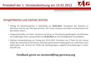 Protokoll der 1. Vorstandssitzung am 15.01.2012



Dringlichkeiten und nächste Schritte
    Infotag für Sprachstudenten in Heidelberg am 28.01.2012: Vorstellung des Studiums in
     München wird von der TAG übernommen. Ziel: Guten Eindruck vermitteln und Nachwuchs für
     den Verein sichern.
    Integrationstreffen mit ehem. Vorstand und Senat zur Verantwortungsübergabe und Definition
     der langfristigen Ziele: voraussichtlich am 05.02.2012 (je nach Verfügbarkeit verschiebbar)
    Nächste Vorstandssitzung am Freitag den 20.01.2012: Einrichten der IT-Tools für die interne
     Arbeit des Vorstands (Email-Konten, Kalender, gemeinsamer Dateizugriff usw.), Definition eines
     Aktionsplans inkl. Termine für Treffen der Arbeitsgruppen, mögliche Veranstaltungen in naher
     Zukunft usw.


             Feedback gerne an vorstand@tag-germany.org
 