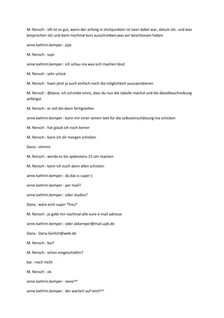 M. Rensch : vllt ist es gut, wenn der anfang in stichpunkten ist (wer dabei war, datum etc. und was
besprochen ist) und dann nochmal kurz ausschreiben,was wir beschlossen haben

anne.kathrin.kemper : jojo

M. Rensch : supi

anne.kathrin.kemper : ich schau ma was sich machen lässt

M. Rensch : sehr schick

M. Rensch : haen jetzt ja auch einfach noch die möglichkeit auszuprobieren

M. Rensch : @dana: ich schreibe emre, dass du nun die tabelle machst und die detailbeschreibung
anfängst

M. Rensch : er soll die dann fertigstellen

anne.kathrin.kemper : kann mir einer seinen text für die selbsteinschätzung ma schicken

M. Rensch : hat glaub ich noch keiner

M. Rensch : kann ich dir morgen schicken

Dana : stimmt

M. Rensch : werde es bis spätestens 15 uhr machen

M. Rensch : kann ich euch dann allen schicken

anne.kathrin.kemper : da das is super:)

anne.kathrin.kemper : per mail?

anne.kathrin.kemper : oder studivz?

Dana : wäre echt super *freu*

M. Rensch : jo gebt mir nochmal alle eure e-mail adresse

anne.kathrin.kemper : oder akkemper@mail.upb.de

Dana : Dana.Gerlich@web.de

M. Rensch : bai?

M. Rensch : schon eingeschlafen?

bai : noch nicht

M. Rensch : ok

anne.kathrin.kemper : nene^^

anne.kathrin.kemper : der wartert auf mich^^
 
