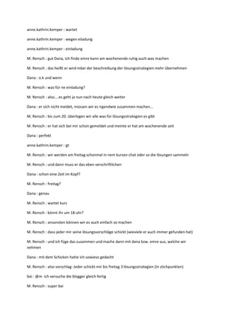 anne.kathrin.kemper : wartet

anne.kathrin.kemper : wegen eiladung

anne.kathrin.kemper : einladung

M. Rensch : gut Dana, ich finde emre kann am wochenende ruhig auch was machen

M. Rensch : das heißt er wird mbei der beschreibung der lösungsstrategien mehr übernehmen

Dana : o.k und wenn

M. Rensch : was für ne einladung?

M. Rensch : also....es geht ja nun nach heute gleich weiter

Dana : er sich nicht meldet, müssen wir es irgendwie zusammen machen...

M. Rensch : bis zum 20. überlegen wir alle was für lösungsstrategien es gibt

M. Rensch : er hat sich bei mir schon gemeldet und meinte er hat am wochenende zeit

Dana : perfekt

anne.kathrin.kemper : gt

M. Rensch : wir werden am freitag schonmal in nem kurzen chat oder so die lösungen sammeln

M. Rensch : und dann muss er das eben verschriftlichen

Dana : schon eine Zeit im Kopf?

M. Rensch : freitag?

Dana : genau

M. Rensch : wartet kurz

M. Rensch : könnt ihr um 18 uhr?

M. Rensch : ansonsten können wir es auch einfach so machen

M. Rensch : dass jeder mir seine lösungsvorschläge schickt (wieviele er auch immer gefunden hat)

M. Rensch : und ich füge das zusammen und mache dann mit dana bzw. emre aus, welche wir
nehmen

Dana : mit dem Schicken hatte ich sowieso gedacht

M. Rensch : also vorschlag: Jeder schickt mir bis freitag 3 lösungsstrategien (in stichpunkten)

bai : @m ich versuche die blogger gleich fertig

M. Rensch : super bai
 