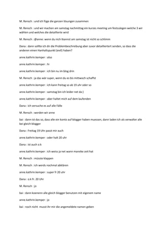 M. Rensch : und ich füge die ganzen lösungen zusammen

M. Rensch : und wir machen am samstag nachmittag ein kurzes meeting um festzulegen welche 3 wir
wählen und welches die detaillierte wird

M. Rensch : @anne: wenn du nich tkannst am samstag ist nicht so schlimm

Dana : dann solllte ich dir die Problembeschreibung aber zuvor detailliertert senden, so dass die
anderen einen Hanhaltspunkt (evtl) haben?

anne.kathrin.kemper : also

anne.kathrin.kemper : hi

anne.kathrin.kemper : ich bin nu im blog drin

M. Rensch : ja das wär super, wenn du es bis mittwoch schaffst

anne.kathrin.kemper : ich kann freitag so ab 19 uhr oder so

anne.kathrin.kemper : samstag bin ich leider net da:)

anne.kathrin.kemper : aber haltet mich auf dem laufenden

Dana : ich versuche es auf alle Fälle

M. Rensch : werden wir anne

bai : dann ist das so, dass alle ein konto auf blogger haben muessen, dann laden ich als verwalter alle
bei gleich blogger

Dana : Freitag 19 Uhr passt mir auch

anne.kathrin.kemper : oder halt 20 uhr

Dana : ist auch o.k

anne.kathrin.kemper : ich weiss ja net wann mareike zeit hat

M. Rensch : müsste klappen

M. Rensch : ich werds nochmal abklären

anne.kathrin.kemper : super fr 20 uhr

Dana : o.k fr. 20 Uhr

M. Rensch : jo

bai : dann koenenn alle gleich blogger benutzen mit eigenem name

anne.kathrin.kemper : jo

bai : noch nicht musst ihr mir die angemeldete namen geben
 