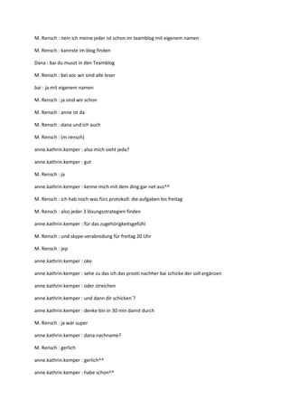 M. Rensch : nein ich meine jeder ist schon im teamblog mit eigenem namen

M. Rensch : kannste im blog finden

Dana : bai du musst in den Teamblog

M. Rensch : bei xoc wir sind alle leser

bai : ja mit eigenem namen

M. Rensch : ja sind wir schon

M. Rensch : anne ist da

M. Rensch : dana und ich auch

M. Rensch : (m.rensch)

anne.kathrin.kemper : also mich sieht jeda?

anne.kathrin.kemper : gut

M. Rensch : ja

anne.kathrin.kemper : kenne mich mit dem ding gar net aus^^

M. Rensch : ich hab noch was fürs protokoll: die aufgaben bis freitag

M. Rensch : also jeder 3 lösungsstrategien finden

anne.kathrin.kemper : für das zugehörigkeitsgefühl

M. Rensch : und skype-verabredung für freitag 20 Uhr

M. Rensch : jep

anne.kathrin.kemper : oke

anne.kathrin.kemper : sehe zu das ich das prooti nachher bai schicke der soll ergänzen

anne.kathrin.kemper : oder streichen

anne.kathrin.kemper : und dann dir schicken`?

anne.kathrin.kemper : denke bin in 30 min damit durch

M. Rensch : ja wär super

anne.kathrin.kemper : dana nachname?

M. Rensch : gerlich

anne.kathrin.kemper : gerlich^^

anne.kathrin.kemper : habe schon^^
 