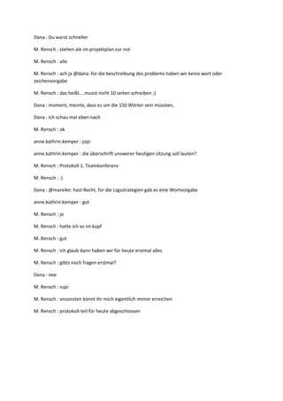 Dana : Du warst schneller

M. Rensch : stehen ale im projektplan zur not

M. Rensch : alle

M. Rensch : ach ja @dana: für die beschreibung des problems haben wir keine wort oder
zeichenvorgabe

M. Rensch : das heißt....musst nicht 10 seiten schreiben ;)

Dana : moment, meinte, dass es um die 150 Wörter sein müssten,

Dana : ich schau mal eben nach

M. Rensch : ok

anne.kathrin.kemper : jojo

anne.kathrin.kemper : die überschrift unswerer heutigen sitzung soll lauten?

M. Rensch : Protokoll 1. Teamkonferenz

M. Rensch : :)

Dana : @mareike: hast Recht, für die Lsgsstrategien gab es eine Wortvorgabe

anne.kathrin.kemper : gut

M. Rensch : jo

M. Rensch : hatte ich so im kopf

M. Rensch : gut

M. Rensch : ich glaub dann haben wir für heute erstmal alles

M. Rensch : gibts noch fragen erstmal?

Dana : nee

M. Rensch : supi

M. Rensch : ansonsten könnt ihr mich eigentlich immer erreichen

M. Rensch : protokoll-teil für heute abgeschlossen
 