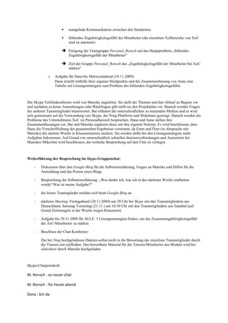   mangelnde Kommunikation zwischen den Standorten

                          fehlendes Zugehörigkeitsgefühl der Mitarbeiter (die einzelnen Teilbereiche von XoC
                           sind zu autonom)

                        Einigung der Teamgruppe Personal_Rensch auf das Hauptproblem „fehlendes
                           Zugehörigkeitsgefühl der Mitarbeiter“

                        Ziel der Gruppe Personal_Rensch das „Zugehörigkeitsgefühl der Mitarbeiter bei XoC
                           stärken“

            o   Aufgabe für Dana bis Mittwochabend (18.11.2009):
                Dana erstellt mithilfe ihrer eigenen Stichpunkte und der Zusammenfassung von Anne eine
                Tabelle mit Lösungsstrategien zum Problem des fehlenden Zugehörigkeitsgefühls



Die Skype-Telefonkonferenz wird von Mareike angeleitet. Sie stellt die Themen und den Ablauf zu Beginn vor
und nachdem es keine Anmerkungen oder Rückfragen gibt stellt sie den Projektplan vor. Danach werden Fragen
der anderen Teammitglieder beantwortet. Bai erläutert die unterschiedlichen zu nutzenden Medien und es wird
sich gemeinsam auf die Verwendung von Skype, der Ning-Plattform und Slideshare geeinigt. Danach werden die
Probleme des Unternehmens XoC im Personalbereich besprochen. Dana und Anne stellen ihre
Zusammenfassungen vor, Bai und Mareike ergänzen diese um ihre eigenen Notizen. Es wird beschlossen, dass
Dana die Verschriftlichung der gesammelten Ergebnisse vornimmt, da Emre und Özer (in Absprache mit
Mareike) die nächste Woche in Klausurenstress stecken. Sie werden dafür bei den Lösungsstrategien mehr
Aufgaben bekommen. Auf Grund von unterschiedlich schnellen Internetverbindungen und Aussetzern bei
Mareikes Mikrofon wird beschlossen, die restliche Besprechung auf den Chat zu verlegen.



Weiterführung der Besprechung im Skype-Gruppenchat:

    -   Diskussion über den Google-Blog für die Selbsteinschätzung, Fragen an Mareike und Hilfen für die
        Anmeldung und das Posten eines Blogs

    -   Besprechung der Selbsteinschätzung: „Was denke ich, was ich in der nächsten Woche erarbeiten
        werde? Was ist meine Aufgabe?“

    -   die letzen Teamitglieder melden sich beim Google-Blog an

    -   nächstes Meeting: Freitagabend (20.11.2009) um 20 Uhr bei Skype mit den Teammitgliedern aus
        Deutschland, Samstag Vormittag (21.11.) um 10.30 Uhr mit den Teammitgliedern aus Istanbul (auf
        Grund Zeitmangels in der Woche wegen Klausuren)

    -   Aufgabe bis 20.11.2009 für ALLE: 3 Lösungsstrategien finden, um das Zusammengehörigkeitsgefühl
        der XoC-Mitarbeiter zu stärken

    -   Beschluss der Chat-Konferenz:

        Die bei Ning hochgeladenen Dateien sollen nicht in die Bewertung der einzelnen Teammitglieder durch
        die Tutoren mit einfließen. Das bewertbare Material für die Tutoren/Mitarbeiter des Moduls wird bei
        slideshare durch Mareike hochgeladen.



Skype-Chatprotokoll:

M. Rensch : so neuer chat

M. Rensch : für heute abend

Dana : bin da
 