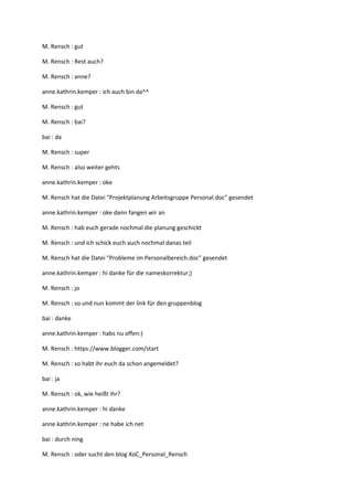 M. Rensch : gut

M. Rensch : Rest auch?

M. Rensch : anne?

anne.kathrin.kemper : ich auch bin da^^

M. Rensch : gut

M. Rensch : bai?

bai : da

M. Rensch : super

M. Rensch : also weiter gehts

anne.kathrin.kemper : oke

M. Rensch hat die Datei "Projektplanung Arbeitsgruppe Personal.doc" gesendet

anne.kathrin.kemper : oke dann fangen wir an

M. Rensch : hab euch gerade nochmal die planung geschickt

M. Rensch : und ich schick euch auch nochmal danas teil

M. Rensch hat die Datei "Probleme im Personalbereich.doc" gesendet

anne.kathrin.kemper : hi danke für die nameskorrektur;)

M. Rensch : jo

M. Rensch : so und nun kommt der link für den gruppenblog

bai : danke

anne.kathrin.kemper : habs nu offen:)

M. Rensch : https://www.blogger.com/start

M. Rensch : so habt ihr euch da schon angemeldet?

bai : ja

M. Rensch : ok, wie heißt ihr?

anne.kathrin.kemper : hi danke

anne.kathrin.kemper : ne habe ich net

bai : durch ning

M. Rensch : oder sucht den blog XoC_Personal_Rensch
 