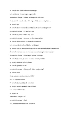 M. Rensch : bai, bist du schon bei dem blog?

bai : ja habe vor ein paar tagen angemeldet

anne.kathrin.kemper : so habe den blog offen und nun?

Dana : ich hab mich über den Link angemeldet, der von ning kam....

M. Rensch : gut

M. Rensch : dann müssten dana und bai auch schon den blog haben

anne.kathrin.kemper : ich iwie noch net

M. Rensch : ok, anne hat den blog auch

anne.kathrin.kemper : was muss ich denn da eingeben

M. Rensch : dann kannste da ne nachricht verfassen

bai : anna sendest noch mal die link von blogger

M. Rensch : und da beschreibst du, was du dir von den nächsten wochen erhoffst

M. Rensch : nein also was du erwartest was deine aufgaben sein werden

anne.kathrin.kemper : https://www.blogger.com/start,

M. Rensch : ok anne, gib wenn du da auf deinem profil bist

M. Rensch : klick mal auf hinzufügen

M. Rensch : geht das bei dir?

anne.kathrin.kemper : also normale daten wie bei ning?

M. Rensch : nein

Dana : wo steht da etwas von nachricht?

bai : ich kann das machen

M. Rensch : du musst dich da anmelden

M. Rensch : @dana: klick auf blog anzeigen

bai : warte mal 5mimuten

M. Rensch : jo

anne.kathrin.kemper : ich?

anne.kathrin.kemper : @bai?

bai : ja ich melde eine neu fuer gruppe an
 