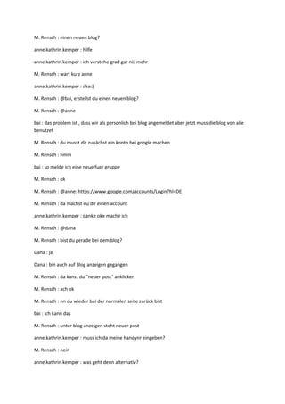 M. Rensch : einen neuen blog?

anne.kathrin.kemper : hilfe

anne.kathrin.kemper : ich verstehe grad gar nix mehr

M. Rensch : wart kurz anne

anne.kathrin.kemper : oke:)

M. Rensch : @bai, erstellst du einen neuen blog?

M. Rensch : @anne

bai : das problem ist , dass wir als personlich bei blog angemeldet aber jetzt muss die blog von alle
benutzet

M. Rensch : du musst dir zunächst ein konto bei google machen

M. Rensch : hmm

bai : so melde ich eine neue fuer gruppe

M. Rensch : ok

M. Rensch : @anne: https://www.google.com/accounts/Login?hl=DE

M. Rensch : da machst du dir einen account

anne.kathrin.kemper : danke oke mache ich

M. Rensch : @dana

M. Rensch : bist du gerade bei dem blog?

Dana : ja

Dana : bin auch auf Blog anzeigen gegangen

M. Rensch : da kanst du "neuer post" anklicken

M. Rensch : ach ok

M. Rensch : nn du wieder bei der normalen seite zurück bist

bai : ich kann das

M. Rensch : unter blog anzeigen steht neuer post

anne.kathrin.kemper : muss ich da meine handynr eingeben?

M. Rensch : nein

anne.kathrin.kemper : was geht denn alternativ?
 