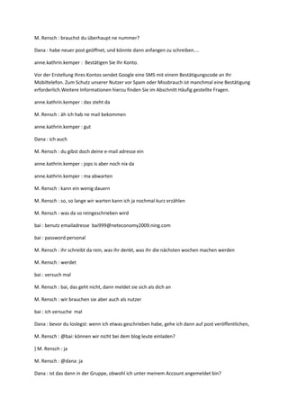 M. Rensch : brauchst du überhaupt ne nummer?

Dana : habe neuer post geöffnet, und könnte dann anfangen zu schreiben....

anne.kathrin.kemper : Bestätigen Sie Ihr Konto.

Vor der Erstellung Ihres Kontos sendet Google eine SMS mit einem Bestätigungscode an Ihr
Mobiltelefon. Zum Schutz unserer Nutzer vor Spam oder Missbrauch ist manchmal eine Bestätigung
erforderlich.Weitere Informationen hierzu finden Sie im Abschnitt Häufig gestellte Fragen.

anne.kathrin.kemper : das steht da

M. Rensch : äh ich hab ne mail bekommen

anne.kathrin.kemper : gut

Dana : ich auch

M. Rensch : du gibst doch deine e-mail adresse ein

anne.kathrin.kemper : jops is aber noch nix da

anne.kathrin.kemper : ma abwarten

M. Rensch : kann ein wenig dauern

M. Rensch : so, so lange wir warten kann ich ja nochmal kurz erzählen

M. Rensch : was da so reingeschrieben wird

bai : benutz emailadresse bai999@neteconomy2009.ning.com

bai : password personal

M. Rensch : ihr schreibt da rein, was ihr denkt, was ihr die nächsten wochen machen werden

M. Rensch : werdet

bai : versuch mal

M. Rensch : bai, das geht nicht, dann meldet sie sich als dich an

M. Rensch : wir brauchen sie aber auch als nutzer

bai : ich versuche mal

Dana : bevor du loslegst: wenn ich etwas geschrieben habe, gehe ich dann auf post veröffentlichen,

M. Rensch : @bai: können wir nicht bei dem blog leute einladen?

] M. Rensch : ja

M. Rensch : @dana: ja

Dana : ist das dann in der Gruppe, obwohl ich unter meinem Account angemeldet bin?
 