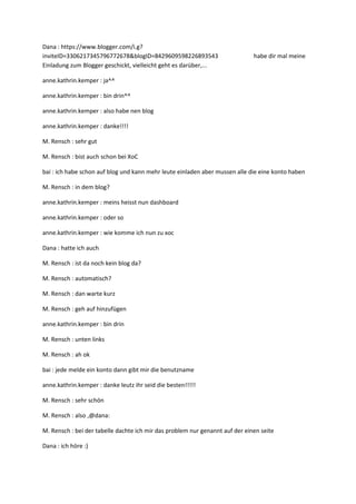 Dana : https://www.blogger.com/i.g?
inviteID=3306217345796772678&blogID=8429609598226893543                       habe dir mal meine
Einladung zum Blogger geschickt, vielleicht geht es darüber,...

anne.kathrin.kemper : ja^^

anne.kathrin.kemper : bin drin^^

anne.kathrin.kemper : also habe nen blog

anne.kathrin.kemper : danke!!!!

M. Rensch : sehr gut

M. Rensch : bist auch schon bei XoC

bai : ich habe schon auf blog und kann mehr leute einladen aber mussen alle die eine konto haben

M. Rensch : in dem blog?

anne.kathrin.kemper : meins heisst nun dashboard

anne.kathrin.kemper : oder so

anne.kathrin.kemper : wie komme ich nun zu xoc

Dana : hatte ich auch

M. Rensch : ist da noch kein blog da?

M. Rensch : automatisch?

M. Rensch : dan warte kurz

M. Rensch : geh auf hinzufügen

anne.kathrin.kemper : bin drin

M. Rensch : unten links

M. Rensch : ah ok

bai : jede melde ein konto dann gibt mir die benutzname

anne.kathrin.kemper : danke leutz ihr seid die besten!!!!!

M. Rensch : sehr schön

M. Rensch : also ,@dana:

M. Rensch : bei der tabelle dachte ich mir das problem nur genannt auf der einen seite

Dana : ich höre :)
 