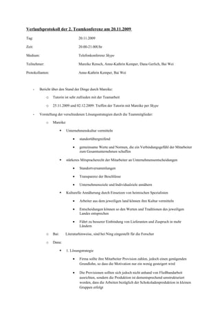 Verlaufsprotokoll der 2. Teamkonferenz am 20.11.2009

Tag:                                  20.11.2009

Zeit:                                 20.00-21.00Uhr

Medium:                               Telefonkonferenz Skype

Teilnehmer:                           Mareike Rensch, Anne-Kathrin Kemper, Dana Gerlich, Bai Wei

Protokollanten:                       Anne-Kathrin Kemper, Bai Wei



    -   Bericht über den Stand der Dinge durch Mareike:

              o   Tutorin ist sehr zufrieden mit der Teamarbeit

              o   25.11.2009 und 02.12.2009: Treffen der Tutorin mit Mareike per Skype

    -   Vorstellung der verschiedenen Lösungsstrategien durch die Teammitglieder:

              o   Mareike:

                            Unternehmenskultur vermitteln

                                  •   standortübergreifend

                                  •   gemeinsame Werte und Normen, die ein Verbindungsgefühl der Mitarbeiter
                                      zum Gesamtunternehmen schaffen

                            stärkeres Mitspracherecht der Mitarbeiter an Unternehmensentscheidungen

                                  •   Standortversammlungen

                                  •   Transparenz der Beschlüsse

                                  •   Unternehmensziele und Individualziele annähern

                            Kulturelle Annäherung durch Einsetzen von heimischen Spezialisten

                                  •   Arbeiter aus dem jeweiligen land können ihre Kultur vermitteln

                                  •   Entscheidungen können so den Werten und Traditionen des jeweiligen
                                      Landes entsprechen

                                  •   Führt zu besserer Einbindung von Lieferanten und Zuspruch in mehr
                                      Ländern

              o   Bai:       Literaturhinweise, sind bei Ning eingestellt für die Forscher

              o   Dana:

                            1. Lösungstrategie

                                  •   Firma sollte ihre Mitarbeiter Provision zahlen, jedoch einen genügenden
                                      Grundlohn, so dass die Motivation nur ein wenig gesteigert wird

                                  •   Die Provisionen sollten sich jedoch nicht anhand von Fließbandarbeit
                                      ausrichten, sondern die Produktion ist dementsprechend umstrukturiert
                                      worden, dass die Arbeiten bezüglich der Schokoladenproduktion in kleinen
                                      Gruppen erfolgt
 