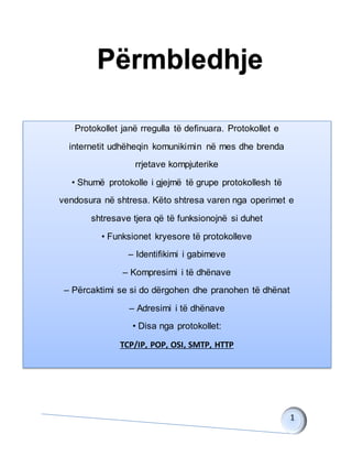 Protokollet janë rregulla të definuara. Protokollet e
internetit udhëheqin komunikimin në mes dhe brenda
rrjetave kompjuterike
• Shumë protokolle i gjejmë të grupe protokollesh të
vendosura në shtresa. Këto shtresa varen nga operimet e
shtresave tjera që të funksionojnë si duhet
• Funksionet kryesore të protokolleve
– Identifikimi i gabimeve
– Kompresimi i të dhënave
– Përcaktimi se si do dërgohen dhe pranohen të dhënat
– Adresimi i të dhënave
• Disa nga protokollet:
TCP/IP, POP, OSI, SMTP, HTTP
 