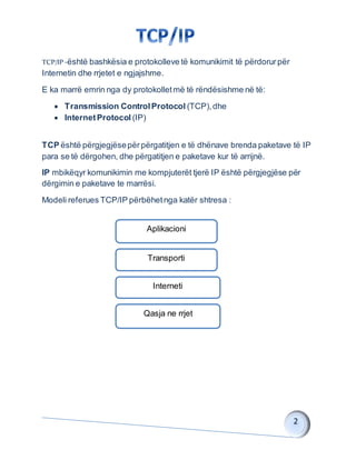 TCP/IP -është bashkësia e protokolleve të komunikimit të përdorurpër
Internetin dhe rrjetet e ngjajshme.
E ka marrë emrin nga dy protokolletmë të rëndësishme në të:
 Transmission ControlProtocol (TCP),dhe
 InternetProtocol (IP)
TCP është përgjegjësepërpërgatitjen e të dhënave brenda paketave të IP
para se të dërgohen, dhe përgatitjen e paketave kur të arrijnë.
IP mbikëqyr komunikimin me kompjuterët tjerë IP është përgjegjëse për
dërgimin e paketave te marrësi.
Modeli referues TCP/IP përbëhetnga katër shtresa :
Aplikacioni
Transporti
Interneti
Qasja ne rrjet
 