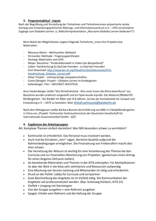 3. Programmablauf - Inputs
Nach der Begrüßung und Vorstellung der Teilnehmer und Teilnehmerinnen präsentierte Janika
Hartwig vom Entwicklungspolitischen Bildungs- und Informationszentrum e.V. – EPIZ verschiedene
Zugänge zum Globalen Lernen. (s. Bildschirmpräsentation „Was kann Globales Lernen bedeuten?“)
Beim Markt der Möglichkeiten zeigten folgende Teilnehmer_innen ihre Projekte bzw.
Materialien:
- Mossoux Aktion - Weihnachten Weltweit
- Fernandez: Methode - Fingerpuppentheater
- Hartwig: Materialien vom EPIZ
- Meyer: Bausteine ."Kinderlebenswelt in Indien (als Beispielland)"
- Lieber: Handreichung Zu Gast bei Fremden - zu Gast bei Freunden
Zum Download: http://www.bei-sh.org/fileadmin/bei/dokumente/KiTa-
Handreichung_Globales_Lernen.pdf
- Arkat: Projekt - mehrsprachige Lesepatenschaften
- Conto Obregón: Projekt – Globales Lernen im Kindergarten
- Kallenberger: Film – WELTWEIT WICHTELN
Arun Hackenberger stellte "Das Klimafrühstück - Wie unser Essen das Klima beeinflusst“ vor.
Bausteine wurden praktisch vorgestellt und ein Spiel wurde erprobt. Das Material (Modul 01:
Kindergarten - für Kinder im Alter von 4-6 Jahren. )ist bei der Kontaktstelle für Umwelt und
Entwicklung e.V. – KATE zu bestellen. Mail: klimafruehstueck@kateberlin.de
Nach dem Mittagessen stellte Barbara Benoist die Einführung von BNE in 5 Modellkindergärten
in China vor. (Projekt: Technischer Verbraucherschutz der Deutschen Gesellschaft für
Internationale Zusammenarbeit GmbH - GIZ)
4. Ergebnisse der Arbeitsgruppen
AG: Komplexe Themen einfach darstellen! Was fällt besonders schwer zu vermitteln?
 Kontinuität ist erforderlich. Das Personal muss involviert werden.
 Auch mal bei Einsätzen „nein“ sagen, die keine Qualität aufgrund der
Rahmenbedingungen ermöglichen. Die Finanzierung von Freiberuflern macht dies
eher schwer.
 Die Vernetzung der Akteure ist wichtig für eine Verankerung des Themas bei den
Curricula und zur finanziellen Absicherung von Projekten. (gemeinsam einen Antrag
für einen längeren Zeitraum stellen)
 An bestehende Materialien und Themen in der KITA anknüpfen. Für Multiplikatoren
ist aber der Blick in die Kitas sehr zeitintensiv und Ressourcen aufwendig.
 Eine Mischung von Service-Leistung und Miteinander ist nötig und erforderlich.
 Druck an die Politik: Lobby für Curricula und Lernpartner
 Gute Beschreibung des Angebots ist im Vorfeld nötig. Die Kommunikation der
Angebote soll professionalisiert werden. (Bsp. Schleswig Holstein, KITA 21)
 Vielfalt + Umgang mit Stereotypen
 Von der Gruppe ausgehen + vom Referent ausgehen
 Spagat: Inhalte vom Referent und die Haltung der Gruppe
 