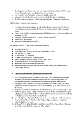  Handlungsoptionen lassen sich nicht vereinfachen. Was ist möglich im KITA Bereich
als Handlungsalternative zum Globalen Lernen anzuregen?
 Fair einkaufen beim Weltladen oder wenn nötig Transfair-Lidl
 Akteure im Umfeld der KITA besser vernetzen. (z. B.: Bio-Bauer, Weltladen)
 Gesichter bzw. Lebenswelten auf den Verpackungen der Produkte thematisieren.
AG Materialien: Umwelt und Entwicklung
 Interkultureller Ansatz: Zugänge zum deutschen System schaffen bei Familien mit
einem Migrationshintergrund. (z. B. Fahrrad als Verkehrsmittel, Mülltrennung als
Luxus)
 Vision: Fördertopf für Umweltpädagogik und Globales Lernen, gemeinsam als Thema
oder auch einzeln
 Kreisläufe sichtbar machen (Tier – Fleisch – Essen – Herkunft)
 ökologischer Lebensraum
 sozial-kultureller-Anknüpfungspunkt
AG: Arbeit in der KITA / Erwartungen vom Team und Eltern
 Samenkörner setzen
 mit Erwachsenen arbeiten (Eltern und Pädagogisches Team)
 Zeit nehmen, Zeit haben
 Im Umfeld der Kita anfangen
 Projekte mit mehrmaligen Veranstaltungen
 Offene Reflexionsansätze - nicht „ richtig“ oder „falsch“
 Differenzierte Bilder, Fotos und Materialien
 Nachfragen, Vorerfahrungen und Interessen
 bei Erwartungen anknüpfen, herausfinden, wo sie stehen und dann einiges an
Erwartungen brechen.
5. Ergebnisse des Werkstatt-Treffens und Verabredungen
1. Alle Bildungspläne sichten. Explizite Erwähnungen zum Globalen Lernen und BNE
festhalten und bei impliziten Erwähnungen, konkrete Anknüpfungspunkte aus
bestehenden Projekten benennen bzw. neue Ansätze gemeinsam entwickeln.
2. Pädagogen in der Erzieherausbildung und Fachschulen einladen, Infos aus der AG
zukommen lassen. Vor allem dort, wo die AG stattfindet. (z. B. Diakoniezentrum in
Hannover)
3. Druck auf die Politik für eine bessere Qualitätssicherung von zur Umsetzung von BNE!
4. Plattform speziell für die Arbeit in der Kita einrichten. An das Portal EWIK anhängen.
Arbeitsgruppe: Susana Fernandez de Friboese, Ulrike Lieber, Susanne Schubert, Dolly
Conto Obregon und Almendra García de Reuter.
5. Alle Beteiligten am Werkstatt-Treffen sammeln bis zum nächsten Treff Materialien,
Bilder und Ideen für die Plattform. Der Frage nachgehen, ob man verfügbares
Material digitalisieren kann.
6. Nächstes Treffen soll ab Mitte bis Ende Oktober satt finden. Aus zeitlichen Gründen
ist für die meisten Teilnehmenden nur 1 Tag möglich.
 