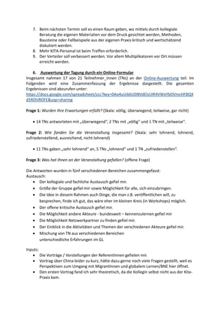 7. Beim nächsten Termin soll es einen Raum geben, wo mittels durch kollegiale
Beratung die eigenen Materialien vor dem Druck gesichtet werden, Methoden,
Bausteine oder Fallbeispiele aus der eigenen Praxis kritisch und wertschätzend
diskutiert werden.
8. Mehr KITA-Personal ist beim Treffen erforderlich.
9. Der Verteiler soll verbessert werden. Vor allem Multiplikatoren vor Ort müssen
erreicht werden.
6. Auswertung der Tagung durch ein Online-Formular
Insgesamt nahmen 17 von 21 Teilnehmer_innen (TNs) an der teil. ImOnline-Auswertung
Folgenden wird eine Zusammenfassung der Ergebnisse dargestellt. Die gesamten
Ergebnissen sind abzurufen unter:
https://docs.google.com/spreadsheet/ccc?key=0Ao4uUik6UDBVdElsUlR4VWxYbDVmcHFBQX
d5RDVROFE&usp=sharing
Frage 1: Wurden Ihre Erwartungen erfüllt? (Skala: völlig, überwiegend, teilweise, gar nicht)
 14 TNs antworteten mit „überwiegend“, 2 TNs mit „völlig“ und 1 TN mit „teilweise“.
Frage 2: Wie fanden Sie die Veranstaltung insgesamt? (Skala: sehr lohnend, lohnend,
zufriedenstellend, ausreichend, nicht lohnend)
 11 TNs gaben „sehr lohnend“ an, 5 TNs „lohnend“ und 1 TN „zufriedenstellen“.
Frage 3: Was hat Ihnen an der Veranstaltung gefallen? (offene Frage)
Die Antworten wurden in fünf verschiedenen Bereichen zusammengefasst:
Austausch:
 Der kollegiale und fachliche Austausch gefiel mir.
 Größe der Gruppe gefiel mir sowie Möglichkeit für alle, sich einzubringen.
 Die Idee in diesem Rahmen auch Dinge, die man z.B. veröffentlichen will, zu
besprechen, finde ich gut, das wäre eher im kleinen Kreis (in Workshops) möglich.
 Der offene kritische Austausch gefiel mir.
 Die Möglichkeit andere Akteure - bundesweit – kennenzulernen gefiel mir
 Die Möglichkeit Netzwerkpartner zu finden gefiel mir.
 Der Einblick in die Aktivitäten und Themen der verschiedenen Akteure gefiel mir.
 Mischung von TN aus verschiedenen Bereichen
unterschiedliche Erfahrungen im GL
Inputs:
 Die Vorträge / Vorstellungen der ReferentInnen gefielen mir.
 Vortrag über China leider zu kurz, hätte dazu gerne noch viele Fragen gestellt, weil es
Perspektiven zum Umgang mit MigrantInnen und globalem Lernen/BNE hier öffnet.
 Den ersten Vortrag fand ich sehr theoretisch, da die Kollegin selbst nicht aus der Kita-
Praxis kam.
 