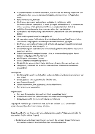  In solchen Kreisen hat man oft das Gefühl, dass man bei der Bildungsarbeit doch sehr
viel falsch machen kann, es gibt so viele Aspekte, die man immer im Auge haben
muss...
 Kompetente Inputs /Referate.
 Die Themen waren sehr weitreichend und dadurch nicht immer leicht
zusammenzufassen. Dennoch ist es Ihnen gelungen, den Faden nicht zu verlieren und
immer wieder zu einem gemeinsamen Nenner zurückzukommen (Hut ab!).
 vielfältige Themenbereiche, interessant vor allem die Praxisbeispiele.
 Für mich war die Veranstaltung sehr informativ und dennoch nicht allzu anstrengend.
DANKE
 Die Vorstellung des Klimafrühstücks gefiel mir.
 Ich habe einen guten Einblick in die Arbeit in Kitas in Bezug auf das Thema erhalten
und bin mit Anregungen für meine eigene Arbeit nach Hause gegangen.
 Die Themen waren alle sehr spannend. Ich hätte z.B. auch gerne das Klimafrühstück
ganz erlebt und das Märchen gehört :-)
 Die Vorstellung von Methoden und Reflexion dazu gefiel mir. Dies könnte noch weiter
ausgebaut werden.
 Interessante Themen + Organisationen. Die TOP und alle Arbeitsgruppen waren
bedacht und gut gewählt. Wunderbar!
 Vielfältig und interessante Themen
 Inhalte und Methodik sehr inspirierend
 Die Vielfalt der vorgestellten Inhalte, Methoden, Angebotsformate gefielen mir.
 Gelegenheit, außerhalb der Arbeitsroutine Gedanken und Ideen zu ordnen und
einzuordnen.
Atmosphäre:
 Die Atmosphäre war freundlich, offen und wertschätzend und das Zusammensein war
sehr schön!
 Die Gruppe war sehr angenehm und offen für alles.
 gute Gruppendynamik!
 voneinander lernen, sich gegenseitig unterstützen wollen.
 Sehr angenehme Moderation.
Organisation:
 Sehr gute Organisation. Nochmal mein Dank an das Orga-Team!
 Insbesondere spontane Flexibilität ist für mich sehr lobenswert gewesen.
 Ort gut ausgesucht, Anreisebeschreibung und Infomails
Tagungsort: Hannover gut zu erreichen insb. durch die Zeitwahl 11-17 Uhr. Ein sehr
ansprechendes Haus. Das Essen mochte ich nicht.
Frage 4 und 7: Was hat Ihnen an der Veranstaltung nicht gefallen? / Was wünschen Sie für
das nächste Treffen (offene Fragen)
 Der Zeitdruck und die geringen Pausen und somit die wenigen Gelegenheiten zum
informellen Austausch wurden in fast allen Antworten erwähnt.
 