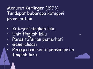 Menurut Kerlinger (1973)
Terdapat beberapa kategori
pemerhatian
• Kategori tingkah laku
• Unit tingkah laku
• Paras tafsiran pemerhati
• Generalisasi
• Penggunaan serta pensampelan
tingkah laku.
 