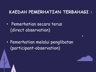 KAEDAH PEMERHATIAN TERBAHAGI :
• Pemerhatian secara terus
(direct observation)
• Pemerhatian melalui penglibatan
(participant-observation)
 
