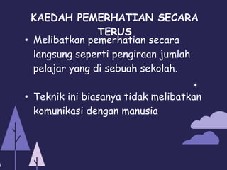 KAEDAH PEMERHATIAN SECARA
TERUS
• Melibatkan pemerhatian secara
langsung seperti pengiraan jumlah
pelajar yang di sebuah sekolah.
• Teknik ini biasanya tidak melibatkan
komunikasi dengan manusia
 