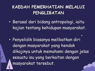 KAEDAH PEMERHATIAN MELALUI
PENGLIBATAN
• Berasal dari bidang antropologi, iaitu
kajian tentang kehidupan masyarakat.
• Penyelidik biasanya melibatkan diri
dengan masyarakat yang hendak
dikajinya untuk memahami dengan jelas
sesuatu isu yang berkaitan dengan
masyarakat tersebut.
 