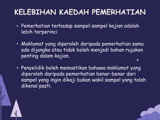 KELEBIHAN KAEDAH PEMERHATIAN
• Pemerhatian terhadap sampel-sampel kajian adalah
lebih terperinci
• Maklumat yang diperoleh daripada pemerhatian sama
ada dijangka atau tidak boleh menjadi bahan rujukan
penting dalam kajian.
• Penyelidik boleh memastikan bahawa maklumat yang
diperoleh daripada pemerhatian benar-benar dari
sampel yang ingin dikaji bukan wakil sampel yang telah
dikenal pasti.
 