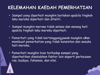 KELEMAHAN KAEDAH PEMERHATIAN
• Sampel yang diperhati mungkin berlakon apabila tingkah
laku mereka diperhati dan diteliti.
• Sampel mungkin merasa tidak selesa dan senang hati
apabila tingkah laku mereka diperhati.
• Pemerhati yang tidak bertanggungjawab mungkin akan
membuat pemerhatian yang tidak konsisten dan sesuka
hati mereka.
• Pemerhati mungkin bias terhadap sampel yang
diperhatikan disebabkan faktor lain seperti perbezaan
ras, budaya, fahaman, dan nilai.
 