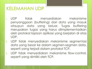 KELEMAHAN UDP
1. UDP tidak menyediakan mekanisme
penyanggaan (buffering) dari data yang masuk
ataupun data yang keluar. Tugas buffering
merupakan tugas yang harus diimplementasikan
oleh protokol lapisan aplikasi yang berjalan di atas
UDP.
2. UDP tidak menyediakan mekanisme segmentasi
data yang besar ke dalam segmen-segmen data,
seperti yang terjadi dalam protokol TCP.
3. UDP tidak menyediakan mekanisme flow-control,
seperti yang dimiliki oleh TCP.
 