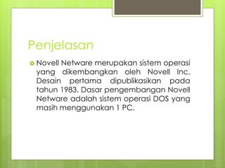 Penjelasan
 Novell Netware merupakan sistem operasi
yang dikembangkan oleh Novell Inc.
Desain pertama dipublikasikan pada
tahun 1983. Dasar pengembangan Novell
Netware adalah sistem operasi DOS yang
masih menggunakan 1 PC.
 