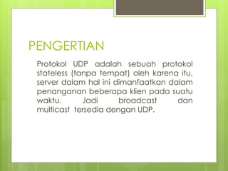 PENGERTIAN
Protokol UDP adalah sebuah protokol
stateless (tanpa tempat) oleh karena itu,
server dalam hal ini dimanfaatkan dalam
penanganan beberapa klien pada suatu
waktu. Jadi broadcast dan
multicast tersedia dengan UDP.
 