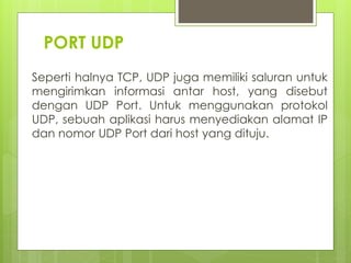 PORT UDP
Seperti halnya TCP, UDP juga memiliki saluran untuk
mengirimkan informasi antar host, yang disebut
dengan UDP Port. Untuk menggunakan protokol
UDP, sebuah aplikasi harus menyediakan alamat IP
dan nomor UDP Port dari host yang dituju.
 