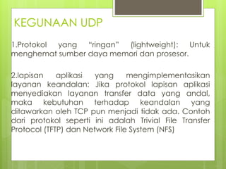 KEGUNAAN UDP
1.Protokol yang “ringan” (lightweight): Untuk
menghemat sumber daya memori dan prosesor.
2.lapisan aplikasi yang mengimplementasikan
layanan keandalan: Jika protokol lapisan aplikasi
menyediakan layanan transfer data yang andal,
maka kebutuhan terhadap keandalan yang
ditawarkan oleh TCP pun menjadi tidak ada. Contoh
dari protokol seperti ini adalah Trivial File Transfer
Protocol (TFTP) dan Network File System (NFS)
 