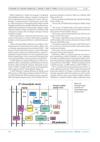N. Biondić, M. Vukušić-Vasiljevski, L. Medak, V. Bolt, V. Vrlika: Protokol za pokretanje sesije            (3-34)



   IMS je dizajniran s ciljem da omogući i unaprijedi       gućnosti, podrška za Push to Talk over Cellular, IMS
višemedijske mobilne usluge u realnom vremenu, kao          hitne pozive i dr.
što su napredne govorne usluge (rich voice), video te-        Glavne tehničke specifikacije koje opisuju korištenje
lefonija, razmjena poruka, konferencije i push uslu-        SIP-a u IMS-u su:
ge. IMS omogućava te komunikacijske usluge između             • TS 23.228, IP Multimedia Subsystem (IMS); Stage
krajnjih korisnika kroz nekoliko ključnih mehanizama,       2;
uključujući upravljanje i pregovaranje sesijama, upra-        • TS 24.229, IP Multimedia Call Control Protocol
vljanje kvalitetom usluge i mobilnošću. Međutim, IMS        based on Session Initiation Protocol (SIP) and Session
omogućava mnogo više od usluga realnoga vremena             Description Protocol (SDP); Stage 3;
između korisnika.                                             • TS 29.163, Interworking between the IM CN sub-
   IMS je specificiran s ciljem da bude neovisan o pri-     system and CS networks;
stupu. Na taj način se on može iskoristiti za izgradnju       • TS 29.962, Signalling interworking between the
temelja za konvergenciju fiksnih i mobilnih komuni-         3GPP profile of the Session Initiation Protocol (SIP)
kacija.                                                     and non-3GPP SIP usage;
   • Glavni elementi IMS-a prikazani su na Slici 10. Sre-     • TS 29.847, Conferencing based on SIP, SDP and ot-
dišnji element za kontrolu poziva/sesija u IMS-u zove       her protocols; Functional models, information flows
se funkcija upravljanja pozivom/sesijom (CSCF – Call        and protocol details;
Session Control Function), koja je u osnovi SIP poslu-        • TS 24.841, Presence based on SIP; Functional mo-
žitelj i realizira SIP proxy funkcionalnost, registrar i    dels, flows and protocol details.
lokacijsku uslugu (location service) s pojedinim speci-       Arhitektura IMS-a u drugom glavnom 3G sustavu,
fičnim adaptacijama. Više o osnovnim funkcijama gla-        koji standardizira 3GPP2 praktički je ista. Međutim,
vnih elemenata IMS-a možete pročitati u poglavlju 4.        za razliku od 3GPPa koji još uvijek definira BICC proto-
   U 3GPP Release 5 izdanju definirana je osnovna ar-       kol za komunikaciju između poslužitelja komutacijskoga
hitektura IMS-a, korištenjem različitih tipova čvorova/     čvora pokretne mreže (MSC – Mobile Switching Centre)
funkcija, IMS upravljanje sesijama, SIP profil za upo-      u All-IP scenariju, u 3GPP2 definira se SIP-T (Slika 11.).
trebu u 3GPPu, sučelje među čvorovima/funkcijama,             ITU-T razvojem krovnih preporuka kreira okvir za
način osiguravanja IP višemedijskih usluga i dr.            mreže sljedeće generacije. Neke od glavnih preporuka
   U 3GPP Release 6 izdanju definiran je daljnji razvoj     pokrivaju zahtjeve na usluge u mrežama sljedeće ge-
IMS-a faza 2), IMS način suradnje između CS i IP mre-       neracije, generalni referentni model za te mreže, funk-
ža, IMS konferencije, IMS razmjena poruka, prisustvo,       cionalne zahtjeve koje se pred njih stavljaju i njihovu
IMS upravljanje grupama (npr. chat), dodatne SIP mo-        arhitekturu, aspekte kvalitete usluge, migraciju mreža


                                                                                              Slika 10.
                                                                                              Konfiguracija
                                                                                              entiteta IP
                                                                                              višemedijskoga
                                                                                              podsustava




12                                                                Ericsson Nikola Tesla REVIJA 18(2005) 1
 