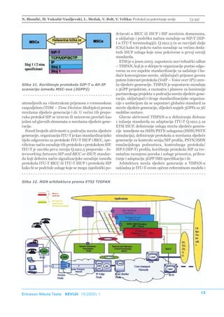 N. Biondić, M. Vukušić-Vasiljevski, L. Medak, V. Bolt, V. Vrlika: Protokol za pokretanje sesije          (3-34)



                                                           državati u BICC ili ISUP i SIP mrežnim domenama,
                                                           a uključuje i podršku načina suradnje sa SIP-T (SIP-
                                                           I u ITU-T terminologiji). Q.1912.5 će se razvijati dalje
                                                           (CS2) kako bi pokrio način suradnje za većinu doda-
                                                           tnih ISUP usluga koje nisu pokrivene u prvoj verziji
                                                           standarda.
                                                             ETSI je u jesen 2003. uspostavio novi tehnički odbor
                                                           – TISPAN, koji je u sklopu te organizacije postao odgo-
                                                           voran za sve aspekte standardizacije za sadašnje i bu-
                                                           duće konvergirane mreže, uključujući prijenos govora
                                                           putem Internet protokola (VoIP – Voice over IP) i mre-
Slika 11. Korištenje protokola SIP-T u All-IP              ža sljedeće generacije. TISPAN je uspostavio suradnju
scenariju između MSC-ova (3GPP2)                           s 3GPP projektom, a razmatra i planove za lansiranje
                                                           partnerskoga projekta u području mreža sljedeće gene-
                                                           racije, uključujući i druge standardizacijske organiza-
utemeljenih na višestrukom prijenosu s vremenskom          cije s ambicijom da se uspostavi globalni standard za
raspodjelom (TDM – Time Division Multiplex) prema          mreže sljedeće generacije, slijedeći uspjeh 3GPPa za 3G
mrežama sljedeće generacije i dr. U većini tih prepo-      mobilne sustave.
ruka protokol SIP se izravno ili neizravno provlači kao      Glavne aktivnosti TISPAN-a u definiranju Release
jedan od glavnih elemenata u mrežama sljedeće gene-        1 izdanja standarda su adaptacija ITU-T Q.1912.5 za
racije.                                                    ETSI ISUP, definiranje usluga mreža sljedeće genera-
   Pored brojnih aktivnosti u području mreža sljedeće      cije temeljene na ISDN/PSTN uslugama (ISDN/PSTN
generacije, organizacija ITU-T je kao standardizacijsko    simulacija), definiranje protokola u mrežama sljedeće
tijelo odgovorno za protokole ITU-T ISUP i BICC, spe-      generacije za kontrolu sesija/SIP profila, PSTN/ISDN
cificirao način suradnje tih protokola s protokolom SIP.   emulacijskoga podsustava, kontrolnoga protokola/
ITU-T je završio prvu verziju Q.1912.5 preporuke - In-     SIP-I (SIP-T) profila, korištenje protokola SIP za tre-
terworking between SIP and BICC or ISUP, standar-          nutačnu razmjenu poruka i usluge prisustva, prihva-
da koji definira način signalizacijske suradnje između     ćanje i adaptacija 3GPP IMS specifikacija i dr.
protokola ITU-T BICC ili ITU-T ISUP i protokola SIP          Arhitektura mreža sljedeće generacije u TISPAN-u
kako bi se podržale usluge koje se mogu zajednički po-     sukladna je ITU-T-ovom općem referentnom modelu i


Slika 12. NGN arhitektura prema ETSI TISPAN




Ericsson Nikola Tesla REVIJA 18(2005) 1                                                                           13
 