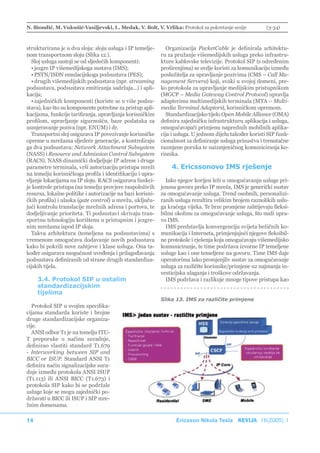 N. Biondić, M. Vukušić-Vasiljevski, L. Medak, V. Bolt, V. Vrlika: Protokol za pokretanje sesije           (3-34)



strukturirana je u dva sloja: sloju usluga i IP temelje-      Organizacija PacketCable je definirala arhitektu-
nom transportnom sloju (Slika 12.).                         ru za pružanje višemedijskih usluga preko infrastru-
  Sloj usluga sastoji se od sljedećih komponenti:           kture kablovske televizije. Protokol SIP (s određenim
  • jezgre IP višemedijskoga sustava (IMS);                 proširenjima) se ovdje koristi za komunikaciju između
  • PSTN/ISDN emulacijskoga podsustava (PES);               poslužitelja za upravljanje pozivima (CMS – Call Ma-
  • drugih višemedijskih podsustava (npr. streaming         nagement Servera) koji, svaki u svojoj domeni, pre-
podsustava, podsustava emitiranja sadržaja...) i apli-      ko protokola za upravljanje medijskim pristupnikom
kacija;                                                     (MGCP – Media Gateway Control Protocol) upravlja
  • zajedničkih komponenti (koriste se u više podsu-        adapterima multimedijskih terminala (MTA – Multi-
stava), kao što su komponente potrebne za pristup apli-     media Terminal Adaptors), korisničkom opremom.
kacijama, funkcije tarifiranja, upravljanja korisničkim       Standardizacijsko tijelo Open Mobile Alliance (OMA)
profilom, upravljanje sigurnošću, baze podataka za          definira zajedničku infrastrukturu aplikacija i usluga,
usmjeravanje poziva (npr. ENUM) i dr.                       omogućavajući primjenu naprednih mobilnih aplika-
  Transportni sloj osigurava IP povezivanje korisničke      cija i usluga. U jednom dijelu također koristi SIP funk-
opreme u mrežama sljedeće generacije, a kontroliraju        cionalnost za definiranje usluga prisustva i trenutačne
ga dva podsustava: Network Attachment Subsystem             razmjene poruka te naizmjeničnog komuniciranja ko-
(NASS) i Resource and Admission Control Subsystem           risnika.
(RACS). NASS dinamički dodjeljuje IP adrese i druge
parametre terminala, vrši autorizaciju pristupa mreži           4. Ericssonovo IMS rješenje
na temelju korisničkoga profila i identifikaciju i upra-
vljanje lokacijama na IP sloju. RACS osigurava funkci-        Iako njegov korijen leži u omogućavanju usluge pri-
je kontrole pristupa (na temelju provjere raspoloživih      jenosa govora preko IP mreža, IMS je generički sustav
resursa, lokalne politike i autorizacije na bazi korisni-   za omogućavanje usluga. Trend osobnih, personalizi-
čkih profila) i ulaska (gate control) u mrežu, uključu-     ranih usluga rezultira velikim brojem raznolikih uslu-
jući kontrolu translacije mrežnih adresa i portova, te      ga kraćega vijeka. Te brze promjene zahtijevaju fleksi-
dodjeljivanje prioriteta. Ti podsustavi skrivaju tran-      bilnu okolinu za omogućavanje usluga, što nudi upra-
sportnu tehnologiju korištenu u pristupnim i jezgre-        vo IMS.
nim mrežama ispod IP sloja.                                   IMS predstavlja konvergenciju svijeta bežičnih ko-
  Takva arhitektura (temeljena na podsustavima) s           munikacija i Interneta, primjenjujući njegove fleksibil-
vremenom omogućava dodavanje novih podsustava               ne protokole i rješenja koja omogućavaju višemedijsko
kako bi pokrili nove zahtjeve i klase usluga. Ona ta-       komuniciranje, te time podržava izvorne IP temeljene
kođer osigurava mogućnost uvođenja i prilagođavanja         usluge kao i one temeljene na govoru. Time IMS daje
podsustava definiranih od strane drugih standardiza-        operatorima lako promjenjliv sustav za omogućavanje
cijskih tijela.                                             usluga za različite korisnike/primjene uz najmanja in-
                                                            vesticijska ulaganja i troškove održavanja.
     3.4. Protokol SIP u ostalim                              IMS podržava i razlikuje mnoge tipove pristupa kao
     standardizacijskim
     tijelima
                                                            Slika 13. IMS za različite primjene
  Protokol SIP u svojim specifika-
cijama standarda koriste i brojne
druge standardizacijske organiza-
cije.
  ANSI odbor T1 je na temelju ITU-
T preporuke o načinu suradnje,
definirao vlastiti standard T1.679
- Interworking between SIP and
BICC or ISUP. Standard ANSI T1
definira način signalizacijske sura-
dnje između protokola ANSI ISUP
(T1.113) ili ANSI BICC (T1.673) i
protokola SIP kako bi se podržale
usluge koje se mogu zajednički po-
državati u BICC ili ISUP i SIP mre-
žnim domenama.

14                                                                Ericsson Nikola Tesla REVIJA 18(2005) 1
 