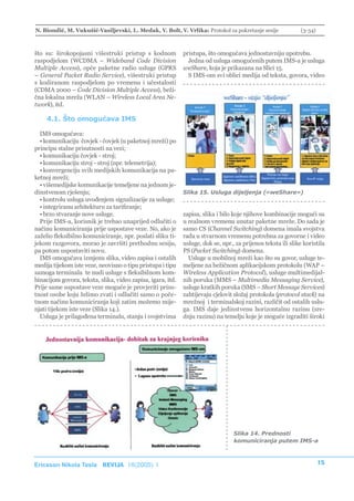 N. Biondić, M. Vukušić-Vasiljevski, L. Medak, V. Bolt, V. Vrlika: Protokol za pokretanje sesije               (3-34)



što su: širokopojasni višestruki pristup s kodnom            pristupa, što omogućava jednostavniju upotrebu.
raspodjelom (WCDMA – Wideband Code Division                    Jedna od usluga omogućenih putem IMS-a je usluga
Multiple Access), opće paketne radio usluge (GPRS            weShare, koja je prikazana na Slici 15.
– General Packet Radio Service), višestruki pristup            S IMS-om svi oblici medija od teksta, govora, video
s kodiranom raspodjelom po vremenu i učestalosti
(CDMA 2000 – Code Division Multiple Access), beži-
čna lokalna mreža (WLAN – Wireless Local Area Ne-
twork), itd.

    4.1. Što omogućava IMS

  IMS omogućava:
  • komunikaciju čovjek - čovjek (u paketnoj mreži) po
principu stalne prisutnosti na vezi;
  • komunikaciju čovjek - stroj;
  • komunikaciju stroj - stroj (npr. telemetrija);
  • konvergenciju svih medijskih komunikacija na pa-
ketnoj mreži;
  • višemedijske komunikacije temeljene na jednom je-
dinstvenom rješenju;                                         Slika 15. Usluga dijeljenja («weShare»)
  • kontrolu usluga uvođenjem signalizacije za usluge;
  • integriranu arhitekturu za tarifiranje;
  • brzo stvaranje nove usluge.                              zapisa, slika i bilo koje njihove kombinacije mogući su
  Prije IMS-a, korisnik je trebao unaprijed odlučiti o       u realnom vremenu unutar paketne mreže. Do sada je
načinu komuniciranja prije uspostave veze. No, ako je        samo CS (Channel Switching) domena imala svojstva
zaželio fleksibilno komuniciranje, npr. poslati sliku ti-    rada u stvarnom vremenu potrebna za govorne i video
jekom razgovora, morao je završiti prethodnu sesiju,         usluge, dok se, npr., za prijenos teksta ili slike koristila
pa potom uspostaviti novu.                                   PS (Packet Switching) domena.
  IMS omogućava izmjenu slika, video zapisa i ostalih          Usluge u mobilnoj mreži kao što su govor, usluge te-
medija tijekom iste veze, neovisno o tipu pristupa i tipu    meljene na bežičnom aplikacijskom protokolu (WAP –
samoga terminala te nudi usluge s fleksibilnom kom-          Wireless Application Protocol), usluge multimedijal-
binacijom govora, teksta, slika, video zapisa, igara, itd.   nih poruka (MMS – Multimedia Messaging Service),
Prije same uspostave veze moguće je provjeriti prisu-        usluge kratkih poruka (SMS – Short Message Services)
tnost osobe koju želimo zvati i odlučiti samo o poče-        zahtijevaju cjelovit složaj protokola (protocol stack) na
tnom načinu komuniciranja koji zatim možemo mije-            mrežnoj i terminalskoj razini, različit od ostalih uslu-
njati tijekom iste veze (Slika 14.).                         ga. IMS daje jedinstvenu horizontalnu razinu (sre-
  Usluga je prilagođena terminalu, stanju i svojstvima       dnju razinu) na temelju koje je moguće izgraditi široki




                                                                                  Slika 14. Prednosti
                                                                                  komuniciranja putem IMS-a



Ericsson Nikola Tesla REVIJA 18(2005) 1                                                                                15
 