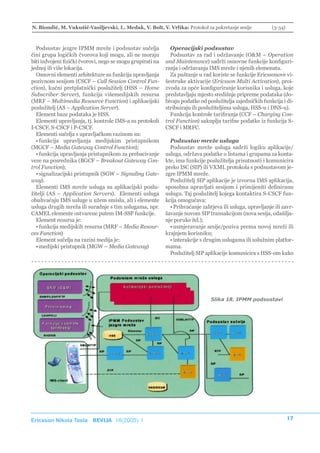 N. Biondić, M. Vukušić-Vasiljevski, L. Medak, V. Bolt, V. Vrlika: Protokol za pokretanje sesije             (3-34)



  Podsustav jezgre IPMM mreže i podsustav sučelja             Operacijski podsustav
čini grupa logičkih čvorova koji mogu, ali ne moraju          Podsustav za rad i održavanje (O&M – Operation
biti izdvojeni fizički čvorovi, nego se mogu grupirati na   and Maintenance) sadrži osnovne funkcije konfiguri-
jednoj ili više lokacija.                                   ranja i održavanja IMS mreže i njenih elemenata.
  Osnovni elementi arhitekture su funkcija upravljanja        Za puštanje u rad koriste se funkcije Ericssonove vi-
pozivnom sesijom (CSCF – Call Session Control Fun-          šestruke aktivacije (Ericsson Multi Activation), proi-
ction), kućni pretplatnički poslužitelj (HSS – Home         zvoda za opće konfiguriranje korisnika i usluga, koje
Subscriber Server), funkcija višemedijskih resursa          predstavljaju mjesto središnje pripreme podataka (do-
(MRF – Multimedia Resource Function) i aplikacijski         bivaju podatke od poslužitelja zajedničkih funkcija i di-
poslužitelj (AS – Application Server).                      stribuiraju ih poslužiteljima usluga, HSS-u i DNS-u).
  Element baze podataka je HSS.                               Funkcija kontrole tarifiranja (CCF – Charging Con-
  Elementi upravljanja, tj. kontrole IMS-a su protokoli     trol Function) sakuplja tarifne podatke iz funkcija S-
I-CSCF, S-CSCF i P-CSCF.                                    CSCF i MRFC.
  Elementi sučelja s upravljačkom razinom su:
  • funkcija upravljanja medijskim pristupnikom               Podsustav mreže usluga
(MGCF – Media Gateway Control Function);                      Podsustav mreže usluga sadrži logiku aplikacije/
  • funkcija upravljanja pristupnikom za prebacivanje       usluga, održava podatke o listama i grupama za konta-
veze na posrednika (BGCF – Breakout Gateway Con-            kte, ima funkcije poslužitelja prisutnosti i komunicira
trol Function);                                             preko ISC (SIP) ili VXML protokola s podsustavom je-
  • signalizacijski pristupnik (SGW – Signaling Gate-       zgre IPMM mreže.
way).                                                         Poslužitelj SIP aplikacije je izvorna IMS aplikacija,
  Elementi IMS mreže usluga su aplikacijski poslu-          sposobna upravljati sesijom i primijeniti definiranu
žitelji (AS – Application Servers). Elementi usluga         uslugu. Taj poslužitelj kojega kontaktira S-CSCF fun-
obuhvaćaju IMS usluge u užem smislu, ali i elemente         kcija omogućava:
usluga drugih mreža ili suradnje s tim uslugama, npr.         • Prihvaćanje zahtjeva ili usluga, upravljanje ili zavr-
CAMEL elemente ostvarene putem IM-SSF funkcije.             šavanje novom SIP transakcijom (nova sesija, odašilja-
  Element resursa je:                                       nje poruke itd.);
  • funkcija medijskih resursa (MRF – Media Resour-           • usmjeravanje sesije/poziva prema novoj mreži ili
ces Function)                                               krajnjem korisniku;
  Element sučelja na razini medija je:                        • interakcije s drugim uslugama ili uslužnim platfor-
  • medijski pristupnik (MGW – Media Gateway)               mama.
                                                              Poslužitelj SIP aplikacije komunicira s HSS-om kako




                                                                                Slika 18. IPMM podsustavi




Ericsson Nikola Tesla REVIJA 18(2005) 1                                                                              17
 