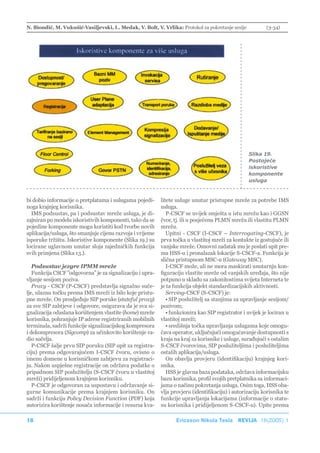 N. Biondić, M. Vukušić-Vasiljevski, L. Medak, V. Bolt, V. Vrlika: Protokol za pokretanje sesije           (3-34)




                                                                                                  Slika 19.
                                                                                                  Postojeće
                                                                                                  iskoristive
                                                                                                  komponente
                                                                                                  usluga



bi dobio informacije o pretplatama i uslugama pojedi-      litete usluge unutar pristupne mreže za potrebe IMS
noga krajnjeg korisnika.                                   usluga.
  IMS podsustav, pa i podsustav mreže usluga, je di-          P-CSCF se uvijek smješta u istu mrežu kao i GGSN
zajniran po modelu iskoristivih komponenti, tako da se     čvor, tj. ili u posjećenu PLMN mrežu ili vlastitu PLMN
pojedine komponente mogu koristiti kod tvorbe novih        mrežu.
aplikacija/usluga, što smanjuje cijenu razvoja i vrijeme      Upitni - CSCF (I-CSCF – Interrogating-CSCF), je
isporuke tržištu. Iskoristive komponente (Slika 19.) su    prva točka u vlastitoj mreži za kontakte iz gostujuće ili
locirane uglavnom unutar sloja zajedničkih funkcija        vanjske mreže. Osnovni zadatak mu je poslati upit pre-
svih primjena (Slika 13.).                                 ma HSS-u i pronalazak lokacije S-CSCF-a. Funkcija je
                                                           slična pristupnom MSC-u (Gateway MSC).
   Podsustav jezgre IPMM mreže                                I-CSCF može, ali ne mora maskirati unutarnju kon-
   Funkcija CSCF ”odgovorna” je za signalizaciju i upra-   figuraciju vlastite mreže od vanjskih uređaja, što nije
vljanje sesijom poziva.                                    potpuno u skladu sa zakonitostima svijeta Interneta te
   Proxy - CSCF (P-CSCF) predstavlja signalno suče-        je ta funkcija objekt standardizacijskih aktivnosti.
lje, ulaznu točku prema IMS mreži iz bilo koje pristu-        Serving-CSCF (S-CSCF) je:
pne mreže. On prosljeđuje SIP poruke (stateful proxy)         • SIP poslužitelj sa stanjima za upravljanje sesijom/
za sve SIP zahtjeve i odgovore, osigurava da je sva si-    pozivom;
gnalizacija odaslana korištenjem vlastite (home) mreže        • funkcionira kao SIP registrator i uvijek je lociran u
korisnika, pohranjuje IP adrese registriranih mobilnih     vlastitoj mreži;
terminala, sadrži funkcije signalizacijskog kompresora        • središnja točka upravljanja uslugama koje omogu-
i dekompresora (Sigcomp) za učinkovito korištenje ra-      ćava operator, uključujući omogućavanje dostupnosti s
dio sučelja.                                               kraja na kraj za korisnike i usluge, surađujući s ostalim
   P-CSCF šalje prvu SIP poruku (SIP upit za registra-     S-CSCF čvorovima, SIP poslužiteljima i poslužiteljima
ciju) prema odgovarajućem I-CSCF čvoru, ovisno o           ostalih aplikacija/usluga.
imenu domene u korisničkom zahtjevu za registraci-            On obavlja provjeru (identifikaciju) krajnjeg kori-
ju. Nakon uspješne registracije on održava podatke o       snika.
pripadnom SIP poslužitelju (S-CSCF čvoru u vlastitoj          HSS je glavna baza podataka, održava informacijsku
mreži) pridijeljenom krajnjem korisniku.                   bazu korisnika, profil svojih pretplatnika sa informaci-
   P-CSCF je odgovoran za uspostavu i održavanje si-       jama o načinu pokretanja usluga. Osim toga, HSS oba-
gurne komunikacije prema krajnjem korisniku. On            vlja provjeru (identifikaciju) i autorizaciju korisnika te
sadrži i funkciju Policy Decision Function (PDF) koja      funkcije upravljanja lokacijama (informacije o statu-
autorizira korištenje nosača informacije i resursa kva-    su korisnika i pridijeljenom S-CSCF-u). Upite prema

18                                                               Ericsson Nikola Tesla REVIJA 18(2005) 1
 