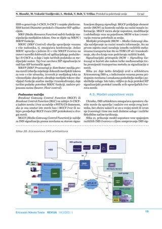 N. Biondić, M. Vukušić-Vasiljevski, L. Medak, V. Bolt, V. Vrlika: Protokol za pokretanje sesije              (3-34)



HSS-u generiraju I-CSCF, S-CSCF i vanjske platforme.        lizacijom (legacy signaling). MGCF pridjeljuje element
HSS koristi Diameter protokol s Diameter SIP aplika-        mreže (MGW) za kontrolu sučelja na razini nosača in-
cijom.                                                      formacije. MGCF nicira akcije uspostave, modifikacije
   MRF (Media Resource Function) sadrži funkcije ma-        i oslobađanja veza na pojedinom MGW-u kao i rezer-
nipulacija medijskim tokom. One se dijele na MRFC i         vaciju resursa potrebnih za sesiju.
MRFP funkcije.                                                 Medijski pristupnik (MGW – Media Gateway) oba-
   MRFC (MRF Control) obavlja upravljanje vezama            vlja sučeljavanje na razini nosača informacije, što na
s više sudionika, tj. omogućava konferencije. Jedan         prvom mjestu znači suradnju između različitih meha-
MRFC upravlja s jednim ili s više MRFP čvorova na           nizama transporta kao što su TDM i IP ali i transkodi-
osnovi naredbi dobivenih od aplikacijskoga poslužite-       ranje, ako dva kraja veze podržavaju različiti kodek.
lja i S-CSCF-a, a daje i ispis tarifnih podataka za me-        Signalizacijski pristupnik (SGW – Signalling Ga-
dijacijski sustav. Taj čvor završava SIP signalizaciju te   teway) se koristi ako nakon točke međusuradnje tre-
radi kao SIP korisnički agent.                              ba promijeniti transportnu metodu za signalizaciju u
   MRFP (MRF Processing) je distributer medija pre-         mreži.
ma mreži (obavlja miješanje dolaznih medijskih tokova          Slika 20. daje nešto detaljniji uvid u arhitekturu
za veze s više učesnika, izvornik je medijskog toka za      Ericssonovog IMS-a, s indiciranim vezama prema pri-
višemedijske obavijesti, obrađuje medijske tokove oba-      stupnim mrežama i oznakama poslužitelja medija i po-
vljajući funkcije analize medija i transkodiranja), daje    služitelja usluga. Isto tako, vidljivo je da je protokol SIP
tarifne podatke potrebne MRFC funkciji, nadzire pri-        signalizacijski protokol između svih upravljačkih čvo-
jenosnu razinu (bearer, Floor control).                     rova mreže.

  Podsustav sučelja                                              4.5. Model uspostave veze
  Breakout Gateway Control Function (BGCF) ili
Breakout Control Function (BGC) na zahtjev S-CSCF-             Ukratko, IMS arhitektura omogućava operatoru vla-
a izabire mrežu i čvor za sučelje s PSTN/CS domenom,        stite mreže da upravlja i nadzire sve sesije svog kori-
ako je ona unutar iste mreže kao i BGCF čvor ili za-        snika, bez obzira nalazi li se on u svojoj mreži ili izvan
htjev prosljeđuje BGCF čvoru (SIP protokolom) u dru-        nje (roaming) i time mu nudi dodatne usluge i različite
goj mreži.                                                  fleksibilne načine tarifiranja.
  MGCF (Media Gateway Control Function) je sučelje             Slika 21. prikazuje model uspostave veze spajanjem
za IMS signalizaciju prema mrežama sa starom signa-         različitih IMS čvorova s ciljem usmjeravanja IMS sig-


Slika 20. Ericssonova IMS arhitektura




Ericsson Nikola Tesla REVIJA 18(2005) 1                                                                               19
 
