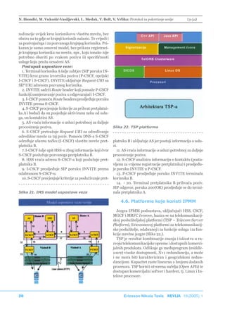 N. Biondić, M. Vukušić-Vasiljevski, L. Medak, V. Bolt, V. Vrlika: Protokol za pokretanje sesije              (3-34)



nalizacije uvijek kroz korisnikovu vlastitu mrežu, bez
obzira na to gdje se krajnji korisnik nalazio. To vrijedi i
za pozivajućega i za pozvanoga krajnjeg korisnika. Pri-
kazan je samo osnovni model, bez prikaza registraci-
je krajnjega korisnika na mrežu, npr., koju ionako nije
potrebno obaviti po svakom pozivu ili specifičnosti
usluge koju pruža označeni AS.
  Postupak uspostave veze:
  1. Terminal korisnika A šalje zahtjev (SIP poruku IN-
VITE) kroz granu izvornika poziva (P-CSCF, opcijski
I-CSCF i S-CSCF). INVITE uključuje Request-URI sa
SIP URI adresom pozvanog korisnika.
  2. INVITE sadrži Route header koji pomaže P-CSCF
funkciji usmjeravanje poziva u odgovarajući I-CSCF.
  3. I-CSCF pomoću Route headera prosljeđuje poruku
INVITE prema S-CSCF.
  4. S-CSCF procjenjuje kriterije za prihvat pretplatni-
ka A i budući da on posjeduje aktiviranu neku od uslu-
ga, on kontaktira AS.
  5. AS vraća informacije o usluzi potrebnoj za daljnje
procesiranje poziva.                                          Slika 22. TSP platforma
  6. S-CSCF pretražuje Request URI za određivanje
odredišne mreže za taj poziv. Pomoću DNS-a S-CSCF
određuje ulaznu točku (I-CSCF) vlastite mreže pret-           platnika B i uključuje AS jer postoji informacija o uslu-
platnika B.                                                   zi.
  7. I-CSCF šalje upit HSS-u zbog informacije koji čvor         11. AS vraća informacije o usluzi potrebnoj za daljnje
S-CSCF poslužuje pozvanoga pretplatnika B.                    procesiranje poziva.
  8. HSS vraća adresu S-CSCF-a koji poslužuje pret-             12. S-CSCF analizira informaciju o kontaktu (posta-
platnika B.                                                   vljenu za vrijeme registracije pretplatnika) i prosljeđu-
  9. I-CSCF prosljeđuje SIP poruku INVITE prema               je poruku INVITE u P-CSCF.
odabranom S-CSCF-u.                                             13. P-CSCF prosljeđuje poruku INVITE terminalu
  10. S-CSCF procjenjuje kriterije za posluživanje pret-      korisnika B.
                                                                14. - 20. Terminal pretplatnika B prihvaća poziv.
                                                              SIP odgovor, poruka 200(OK) prosljeđuje se do termi-
Slika 21. IMS model uspostave veze                            nala pretplatnika A.

                                                                  4.6. Platforme koje koristi IPMM

                                                                Jezgra IPMM podsustava, uključujući HSS, CSCF,
                                                              MGCF i MRFC čvorove, bazira se na telekomunikacij-
                                                              skoj poslužiteljskoj platformi (TSP – Telecom Server
                                                              Platform), Ericssonovoj platformi za telekomunikacij-
                                                              ske poslužitelje, odabranoj i za funkcije usluga i za fun-
                                                              kcije mrežne jezgre (Slika 22.).
                                                                TSP je rezultat kombinacije znanja i iskustva u ra-
                                                              zvoju telekomunikacijske opreme i dostupnih komerci-
                                                              jalnih produkata. Odlikuje ga međuprogram (middle-
                                                              ware) visoke dostupnosti, N+1 redundancija, a može
                                                              i ne mora biti karakteriziran i geografskom redun-
                                                              dancijom. Kapacitet raste linearno s brojem dodanih
                                                              procesora. TSP koristi otvorena sučelja (Open APIs) te
                                                              dostupan komercijalni softver i hardver, tj. Linux i In-
                                                              telove procesore.




20                                                                  Ericsson Nikola Tesla REVIJA 18(2005) 1
 