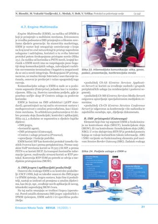 N. Biondić, M. Vukušić-Vasiljevski, L. Medak, V. Bolt, V. Vrlika: Protokol za pokretanje sesije            (3-34)




     4.7. Engine Multimedia

   Engine Multimedia (EMM), za razliku od IPMM-a
koji je primjenjiv u mobilnim mrežama, Ericssonova
je izvedba podsustava IMS primjenjiva u fiksnim mre-
žama sljedeće generacije. Sa stanovišta marketinga,
EMM je sustav koji omogućuje umrežavanje s kraja
na kraj (end-to-end networking) te pristup naprednim
uslugama i sadržajima, koristeći u tu svrhu Internet
protokol putem širokopojasne pristupne mreže (Slika
23.). Za razliku od korisnika u PSTN mreži, krajnji ko-
risnik u EMM mreži ima na raspolaganju puno boga-
tiji skup komunikacijskih usluga, zahvaljujući različi-
tim suvremenim terminalima i bogatstvu mogućnosti             Slika 23. Višemedijska komunikacija: slika, govor,
da se oni u mreži integriraju. Širokopojasni IP pristup,      podaci, prezentacije, konferencijska mreža
naravno, uz snažno širenje Interneta i usavršavanje ra-
čunala, osnovni je preduvjet i važan upogonitelj toga
razvoja.                                                        • poslužitelj CS-AS (Centrex Services Applicati-
   Komunikacijske usluge u EMM-u nude se u poslo-             on Server) se koristi za izvođenje osobnih i grupnih
vnom segmentu (Enterprise), jednako kao i u reziden-          pretplatničkih usluga (za rezidencijalni i poslovni se-
cijanom. Slika 24. ilustrira navedenu podjelu, gdje je        gment);
posebno uočljiv skup IP Centrex usluga za poslovne              • poslužitelj CS-MS (Centrex Services Media Server)
korisnike.                                                    osigurava upravljanje specijaliziranim medijskim re-
   EMM je baziran na IMS arhitekturi (3GPP stan-              sursima;
dard), garantirajući na taj način otvorenost sustava i          • poslužitelj CS-CS (Centrex Services Conference
međupovezivost s ostalim proizvođačima, kao i klasi-          Server) je odgovoran za konferencije više sudionika te
čnim mrežama. Ta arhitektura podrazumijeva tri do-            zajedničku suradnju, npr., dijeljenje dokumenata.
bro poznata sloja (konekcijski, kontrolni i aplikacijski,
Slika 25.), a dodatno se segmentira u sljedeće logičke          B. IMS pristupnici (Gateways)
dijelove:                                                       Elementi koji čine taj segment EMM-a funkcionira-
   • IMS jezgra,                                              ju na kontrolnom sloju (MGCF), konekcijskom sloju
   • korisnički agenti,                                       (MGW), ili i na kontrolnom i konekcijskom sloju (ABG,
   • IMS pristupnici (Gateways),                              NBG). U svim slučajevima RTP/IP je protokol pomoću
   • Centrex i usluge prisustva (Presence),                   kojega se rukuje korisničkim tokom informacije. ABG
   • upravljanje i funkcije podrške.                          i NBG varijante su funkcionalnog elementa pod nazi-
   EMM koristi SIP kao kontrolni protokol između vla-         vom Session Border Gateway (SBG). Zadatak svakoga
stitih čvorova kao i prema pretplatnicima. Prema vanj-
skim VoIP mrežama koristi se H.323 i/ili SIP, a prema
PSTN-u se koristi ISUP. Za transport korisničke infor-        Slika 24. Podjela usluga u EMM-u
macije (govor, multmedia stream) koristi se RTP pro-
tokol. Konverzija RTP-TDM po potrebi se odvija u me-
dijskim pristupnicima (MGW).

   A. IMS jezgra i aplikacijski poslužitelji
   Osnovni dio svakoga EMM-a su kontrolni poslužite-
lji: CSCF i HSS, koji su također osnovni dio IMS jezgre
i u IPMM rješenju. Jezgru sustava, koju čine ti posluži-
telji, nastoji se izolirati od promjena u ostalim dijelovi-
ma, kao što je, npr., uvođenje novih aplikacija ili novog,
tehnološki naprednijeg MGW čvora.
   Na taj način smanjuju se troškovi kupca (operato-
ra). Pored ostalih elemenata IMS jezgre zajedničkih s
IPMM rješenjem, EMM sadrži i tri specifična poslu-
žitelja:

Ericsson Nikola Tesla REVIJA 18(2005) 1                                                                             21
 