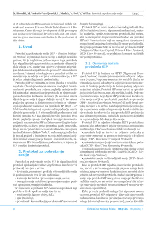 N. Biondić, M. Vukušić-Vasiljevski, L. Medak, V. Bolt, V. Vrlika: Protokol za pokretanje sesije                 (3-34)



of IP softswitch and IMS solutions for fixed and mobile net-   Instant Messaging).
works and accesses. Ericsson Nikola Tesla’s Research & De-       Protokol SIP se može modularno nadograđivati. Ra-
velopment Center through development of SIP prototypes         zličite funkcionalnosti, sigurnosni mehanizmi, meto-
and products for Ericsson’s IP softswitch and IMS soluti-      de, zaglavlja, opcije, transportni protokoli, itd. mogu,
ons has given enormous contribution to the realization of      ali i ne moraju biti implementirani budući da protokol
this vision.                                                   SIP sadrži mehanizam koji mu omogućava da ustanovi
                                                               mogućnosti krajnjega korisnika ili proxy poslužitelja.
     1. Uvod                                                   Zbog toga protokol SIP, za razliku od protokola ISUP
                                                               (Integrated Services Digital Network User Protocol,
   Protokol za pokretanje sesije (SIP – Session Initiati-      ISDN User Protocol), ne podržava koncept različitih
on Protool) je privukao dosta pažnje u zadnjih nekoliko        varijanti protokola.
godina, što je naglašeno prihvaćanjem toga protokola
kao signalizacijskoga protokola za pružanje višemedij-              2.1. Osnovna načela
skih usluga u 3G sustavima i posve izvjesnom migraci-               protokola SIP
jom telekomunikacijskih mreža prema IP višeuslužnim
mrežama. Internet tehnologije su u pozadini te tihe re-           Protokol SIP je baziran na HTTP (Hypertext Tran-
volucije koja se odvija u svijetu telekomunikacija, a SIP      sport Protocol) transakcijskom modelu zahtjeva i odgo-
je jedan od njenih glavnih predvodnika.                        vora (request/response transaction model). Svaka se
   Protokol SIP se razmatra u ovom članku s nekoliko           transakcija sastoji od zahtjeva koji poziva određenu me-
aspekata. Članak prvo iznosi osnovne značajke i funkci-        todu ili funkciju poslužitelja te barem jednog odgovora
onalnosti protokola, a u trećem poglavlju opisuje se ti-       na traženi zahtjev. Protokol SIP se ne koristi za opis obi-
jek nastanka i standardizacije protokola te njegova ulo-       lježja sesije kao što su, npr., tip medija, kodek, frekven-
ga kao temeljne kontrolne okosnice 3G sustava i mreža          cija uzorkovanja, nego tijelo SIP poruke nosi karakteri-
sljedeće generacije i njegov daljnji razvoj. U četvrtom        stike sesije za čiji se opis koristi protokol za opis sesije
poglavlju opisana su Ericssonova rješenja za višeme-           (SDP - Session Description Protocol) ili neki drugi pro-
dijski podsustav zasnovan na protokolu IP (IMS – IP            tokol razvijen u tu svrhu. Razdvajanje funkcije upravlja-
Multimedia Subsystem) te proizvodi u području mreža            nja uspostavom sesije od ugovaranja karakteristika se-
sljedeće generacije i IP višemedijskih podsustava koji         sije važna je karakteristika koja protokol SIP predstavlja
koriste protokol SIP kao glavni kontrolni protokol. Peto       kao učinkovit protokol, budući da ga možemo koristiti
i šesto poglavlje opisuju značajke i razvoj proizvoda ute-     za uspostavljanje bilo kojega tipa sesije.
meljenih na protokolu SIP za Ericssonovo Engine Inte-             Protokol SIP je zajedno s drugim IETF protokolima
gral rješenje, od ideje, preko prototipa, pa do proizvoda,     sastavni dio arhitekture koja u potpunosti omogućava
što je sve u cijelosti izvedeno u istraživačko-razvojnom       multimediju. Obično se takva arhitektura temelji na:
centru Ericssona Nikole Tesle. U sedmom poglavlju dan             • protokolu koji se koristi za prijenos podataka u
je kratak pogled u budućnost razvoja telekomunikacij-          stvarnom vremenu i za povratne informacije o kvaliteti
skih mreža i konvergencije fiksnih i mobilnih mreža, za-       usluge (RTP - Real-time Transport Protocol);
snovane na IP višemedijskom podsustavu, u kojemu je               • protokolu za upravljanje kontinuiranim tokom poda-
SIP temeljni kontrolni protokol.                               taka (RTSP - Real-Time Streaming Protocol);
                                                                  • protokolu za upravljanje pristupnicima prema javnoj
     2. Protokol za pokretanje                                 komutiranoj telefonskoj mreži (H.248/MEGACO - Me-
     sesije                                                    dia Gateway Protocol);
                                                                  • protokolu za opis multimedijskih sesija (SDP - Sessi-
   Protokol za pokretanje sesije, SIP je signalizacijski       on Description Protocol).
protokol aplikacijske razine (application-level control           Iako se protokol SIP, zajedno s navedenim protokoli-
protocol) razvijen u svrhu:                                    ma, koristi u svrhu omogućavanja potpune usluge kori-
   • kreiranja, promjene i prekida višemedijskih sesija        snicima, njegova osnovna funkcionalnost ne ovisi niti o
ili poziva između dva ili više sudionika;                      jednom od navedenih protokola. Budući da SIP poruke i
   • lociranja korisnika i preusmjeravanja poziva;             sesije koje protokol SIP omogućava mogu prolaziti kroz
   • omogućavanja mobilnosti preusmjeravanjem pozi-            različite mreže, on ne može i ne omogućava bilo kakav
va i uporabom proxy poslužitelja.                              tip rezervacije mrežnih resursa (network resource re-
   S vremenom je protokol SIP evoluirao u protokol koji        servation capabilities).
podržava široki spektar sesija kao što su:                        Kako priroda pruženih usluga čini sigurnost veoma
   • multimedija (govor, video, itd.),                         važnom, protokol SIP osigurava i čitav niz sigurnosnih
   • igre (Gaming),                                            mehanizama, kao što su prevencija ometanja pružanja
   • prisutnost i komunikacija porukama (Presence and          usluge (denial-of-service prevention), proces identifi-

4                                                                     Ericsson Nikola Tesla REVIJA 18(2005) 1
 