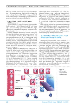 N. Biondić, M. Vukušić-Vasiljevski, L. Medak, V. Bolt, V. Vrlika: Protokol za pokretanje sesije             (3-34)



SBG-a je kontrola signalizacijske i korisničke informa-      itch konceptu, čiji su ključni dijelovi TeS (AXE) i više-
cije u tijesnoj suradnji s IP slojem mreže. To podrazu-      uslužni pristupnik (MSG – Multi-Service Gateway).
mijeva pitanja sigurnosti, kvalitete usluge, specifičnih     Usput se na taj način EMM arhitektura usklađuje sa
funkcija koje nameću regulacijska tijela, NAT/Firewall       standardima, jer sučelje TeS-MSG koristi H.248 pro-
posredovanja nad tokovima podataka, itd.                     tokol umjesto MGCP. Time se postiže pojednostavlje-
                                                             nje arhitekture mreže, smanjenje operativnih troško-
   C. Povezivost Engine Integral (EIN)                       va, uz povećanje kapaciteta na navedenom mrežnom
   i EMM domene                                              sučelju.
   Engine Integral 3.1 pomoću dodanih signalizacijskih          TeS u EIN 4.0 će povećati međupovezivost Engine
funkcionalnosti u TeS (AXE), kao što je SIP (vidi pogla-     Integral i EMM domene tako da će neke usluge reali-
vlja 5. i 6.), omogućuje operatorima adekvatno stapa-        zirane na SIP strani biti vidljive na PSTN strani i obra-
nje sljedećih dvaju sučelja za potrebe govornih (audio)      tno. Također korištenje DNS i ENUM protokola u TeS
komunikacija:                                                pri kontroli uspostave sesije prema SIP domeni, ola-
   • Sučelje MM NNI (Multimedia Network to Network           kšat će upravljanje i konfiguraciju čvorova.
Interface) je definirano za povezivanje s vanjskim VoIP
ili višemedijskim mrežama, dakle, s domenama koje                5. Prototip ”SIP u AXE-u” – od
su funkcionalno iste ili slične, ali koje nisu pod vlasti-       ideje prema proizvodu
tom kontrolom (operatora). Na tom sučelju važna je
kontrola pristupa i integritet informacije, pa se koristi       Komercijalni telekom sustavi koji se temelje na AXE
mrežni element tipa NBG. NBG je također sposoban             procesorskoj platformi poznati su po bogatstvu tele-
konvertirati H.323 kontrolni protokol u SIP i obrnuto,       fonijskih funkcija i funkcija u inteligentnoj mreži (IN
pošto CSCF koristi isključivo SIP za kontrolu poziva i       – Inteligent Network), robustnosti te isplativosti rada.
pristupa uslugama.                                           U sustavu je implementirano mnoštvo protokola, bilo
   • Sučelje PSTN NNI (PSTN Network to Network In-           za primjenu u pristupnoj (access) mreži, bilo tranzi-
terface) je definirano za povezivanje s vanjskim kla-        tnoj mreži. AXE je ključna platforma u realizaciji kon-
sičnim telekom mrežama, gdje mreža može biti pod             trolnog poslužitelja (MSC) u klasičnoj mobilnoj (GSM,
vlastitom kontrolom ili je vlasništvo drugoga opera-         PLMN) kao i jezgrenoj mreži za nove 3GPP (UMTS,
tera. Mogućnost povezivanja je putem ISUP proto-             WCDMA) sustave. Zatim, AXE čini najvažniju funkciju
kola. Nositelj ISUP-a može biti klasični No.7 (MTP3/         - funkciju kontrole svih poziva - u telefonskom poslu-
MTP2) ili Sigtran (M3UA/SCTP). Ukoliko je u pita-            žitelju (TeS) Engine mreža. Tehnološki, AXE je i dalje
nju Sigtran, dodatni mrežni element u uporabi je si-         sustav otvoren za razvoj, što je rezultiralo uvođenjem
gnalizacijski pristupnik (SG – Signalling Gateway).          novih, jačih procesora, bilo u centralnom dijelu bilo u
Na taj način dio funkcionalnosti NBG i gotovo čitava         regionalnom procesorskom podsustavu, u relativno
funkcionalnost MGCF, realizirana je u EIN Softsw-            kratkom periodu od zadnje 3 godine.


                                                                                                  Slika 25.
                                                                                                  Arhitektura i
                                                                                                  komponente
                                                                                                  EMM sustava




22                                                                 Ericsson Nikola Tesla REVIJA 18(2005) 1
 