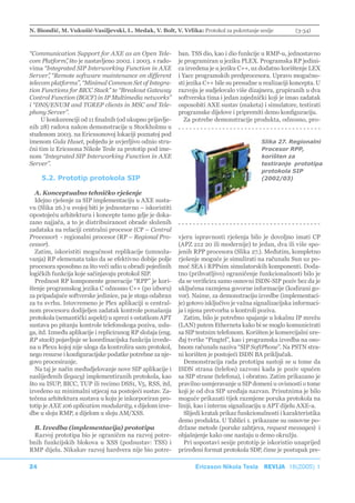 N. Biondić, M. Vukušić-Vasiljevski, L. Medak, V. Bolt, V. Vrlika: Protokol za pokretanje sesije             (3-34)



“Communication Support for AXE as an Open Tele-              ban. TSS dio, kao i dio funkcije u RMP-u, jednostavno
com Platform” što je nastavljeno 2002. i 2003. s rado-
               ,                                             je programiran u jeziku PLEX. Programska RP jedini-
vima “Integrated SIP Interworking Function in AXE            ca izvedena je u jeziku C++, uz dodatno korištenje LEX
Server” “Remote software maintenance on different
        ,                                                    i Yacc programskih predprocesora. Upravo mogućno-
telecom platforms”, “Minimal Common Set of Integra-          sti jezika C++ bile su presudne u realizaciji koncepta. U
tion Functions for BICC Stack” te “Breakout Gateway          razvoju je sudjelovalo više dizajnera, grupiranih u dva
Control Function (BGCF) in IP Multimedia networks”           softverska tima i jedan zajednički koji je imao zadatak
i “DNS/ENUM and TGREP clients in MSC and Tele-               osposobiti AXE sustav (maketa) i simulatore, testirati
phony Server”.                                               programske dijelove i pripremiti demo konfiguraciju.
     U konkurenciji od 11 finalnih (od ukupno prijavlje-        Za potrebe demonstracije produkta, odnosno, pro-
nih 28) radova nakon demonstracije u Stockholmu u
studenom 2003. na Ericssonovoj lokaciji poznatoj pod
imenom Gula Huset, pobjedu je uvjerljivo odnio stru-                                          Slika 27. Regionalni
čni tim iz Ericssona Nikole Tesle za prototip pod ime-                                        Procesor RPP,
nom “Integrated SIP Interworking Function in AXE                                              korišten za
Server”.                                                                                      testiranje prototipa
                                                                                              protokola SIP
     5.2. Prototip protokola SIP                                                              (2002/03)

  A. Konceptualno tehničko rješenje
  Idejno rješenje za SIP implementaciju u AXE susta-
vu (Slika 26.) u svojoj biti je jednostavno – iskoristiti
0postojeću arhitekturu i koncepte tamo gdje je doka-
zano najjača, a to je distribuiranost obrade složenih
zadataka na relaciji centralni procesor (CP – Central
Processor) - regionalni procesor (RP – Regional Pro-         vjeru ispravnosti rješenja bilo je dovoljno imati CP
cessor).                                                     (APZ 212 20 ili modernije) te jedan, dva ili više spo-
  Zatim, iskoristiti mogućnost replikacije (umnoža-          jenih RPP procesora (Slika 27.). Međutim, kompletno
vanja) RP elemenata tako da se efektivno dobije polje        rješenje moguće je simulirati na računalu Sun uz po-
procesora sposobno za što veći udio u obradi pojedinih       moć SEA i RPPsim simulatorskih komponenti. Doda-
logičkih funkcija koje sačinjavaju protokol SIP.             tno (prihvatljivo) ograničenje funkcionalnosti bilo je
  Prednost RP komponente generacije “RPP” je kori-           da se verificira samo osnovni ISDN-SIP poziv bez da je
štenje programskog jezika C odnosno C++ (po izboru)          uključena razmjena govorne informacije (kodirani go-
za pripadajuće softverske jedinice, pa je stoga odabran      vor). Naime, za demonstraciju izvedbe (implementaci-
za tu svrhu. Istovremeno je Plex aplikaciji u central-       je) gotovo isključivo je važna signalizacijska informaci-
nom procesoru dodijeljen zadatak kontrole ponašanja          ja i njena pretvorba u kontroli poziva.
protokola (semantički aspekt) u sprezi s ostatkom APT          Zatim, bilo je potrebno spajanje u lokalnu IP mrežu
sustava po pitanju kontrole telefonskoga poziva, uslu-       (LAN) putem Etherneta kako bi se moglo komunicirati
ga, itd. Između aplikacije i repliciranog RP složaja (eng.   sa SIP testnim telefonom. Korišten je komercijalni ure-
RP stack) pojavljuje se koordinacijska funkcija izvede-      đaj tvrtke “Pingtel”, kao i programska izvedba na oso-
na u Plexu kojoj nije uloga da kontrolira sam protokol,      bnom računalu naziva “SIP SoftPhone”. Na PSTN stra-
nego resurse i konfiguracijske podatke potrebne za nje-      ni korišten je postojeći ISDN BA priključak.
govo procesiranje.                                             Demonstracija rada prototipa sastoji se u tome da
  Na taj je način međudjelovanje nove SIP aplikacije i       ISDN strana (telefon) zazvoni kada je poziv upućen
naslijeđenih (legacy) implementiranih protokola, kao         sa SIP strane (telefona), i obratno. Zatim prikazano je
što su ISUP, BICC, TUP ili recimo DSS1, V5, RSS, itd,        pravilno usmjeravanje u SIP domeni u ovisnosti o tome
izvedeno uz minimalni utjecaj na postojeći sustav. Za-       koji je od dva SIP uređaja nazvan. Prisutnima je bilo
tečena arhitektura sustava u koju je inkorporiran pro-       moguće prikazati tijek razmjene poruka protokola na
totip je AXE 106 aplication modularity, s dijelom izve-      liniji, kao i internu signalizaciju u APT dijelu AXE-a.
dbe u sloju RMP, a dijelom u sloju AM/XSS.                     Slijedi kratak prikaz funkcionalnosti i karakteristika
                                                             demo produkta. U Tablici 1. prikazane su osnovne po-
  B. Izvedba (implementacija) prototipa                      držane metode (poruke zahtjeva, request messages) i
  Razvoj prototipa bio je ograničen na razvoj potre-         objašnjenje kako one nastaju u demo okružju.
bnih funkcijskih blokova u XSS (podsustav: TSS) i              Pri uspostavi sesije prototip je iskoristio unaprijed
RMP dijelu. Nikakav razvoj hardvera nije bio potre-          priređeni format protokola SDP, čime je postupak pre-

24                                                                 Ericsson Nikola Tesla REVIJA 18(2005) 1
 