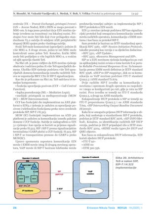 N. Biondić, M. Vukušić-Vasiljevski, L. Medak, V. Bolt, V. Vrlika: Protokol za pokretanje sesije            (3-34)



centrala (TE – Transit Exchange), pristupni čvorovi         predstavlja temeljni zahtjev za implementaciju SIP i
(AN – Access Nodes), RSS i ISDN se mogu povezati s          SIP-T protokola u EIN mreži.
MSG-om. Iz toga jasno proizlazi da je EIN mrežno rje-         EIN 3.1 mrežno rješenje podržava SIP kao signaliza-
šenje izvedeno na tranzitnoj i na lokalnoj razini. Pri-     cijski protokol koji omogućava komunikaciju između
stupni čvor može biti bilo koji čvor prilagođen stan-       mreža različitih operatora, komunikaciju s EMM mre-
dardnom V5.2 sučelju ili udaljeni AXE pretplatnički         žama i kao baza za protokol SIP-T.
stupanj (RSS) spojen preko vlastitoga sučelja.                Sam protokol je baziran na IETF standardnoj speci-
  Svaki TeS može komunicirati (upravljati) s jednim ili     fikaciji RFC 3261, »SIP: Session Initiation Protocol«,
više MSG-a. S druge strane, jedan te isti MSG može          također poznatoj kao verzija 2 sa sljedećim dodacima:
kontrolirati samo jedan TeS. Konačno, fizički MSG             • RFC 3311, »SIP Update«;
može biti podijeljen u više logičkih MSG-a, a svakim          • RFC 3312, »Resource Management and SIP«.
od njih upravlja vlastiti TeS.                                SIP se u EIN mrežnom rješenju konfigurira po ruti
  Na Slici 28. je jasno vidljivo da EIN mrežno rješenje     na aplikacijskoj razini ovisno o tome koriste li se poru-
obuhvaća i sadržava jednu ili više TeS upravljačkih do-     ke Reliable Provisional Responses ili ne. Za komuni-
mena. Ukoliko EIN rješenje podržava više TeS upra-          kaciju prema EMM mreži definiran je IETF standard
vljačkih domena komunikacija između različitih TeS-         RFC 3398, »ISUP to SIP mapping«, dok su za komu-
ova se uspostavlja BICC CS2 ili SIP-T signalizacijom.       nikaciju sa VoIP mrežom podržani ITU-T standard
  Kao što je prikazano na Slici 29. TeS sadržava tri te-    Q.1912.5 i ANSI standard T1.679.
meljne komponente:                                            Dvije različite SIP-T izvedbe za komunikaciju s
  • funkcija upravljanja pozivom (CCF – Call Control        mrežama i opremom drugih operatora su raspoloži-
Function);                                                  ve i mogu se konfigurirati po ruti, gdje je ruta na SIP
  • logika posredovanja (ML – Mediation Logic);             razini. Prva izvedba se temelji na ITU-T standardu
  • medijski pristupnik za međupovezivanje (MGW             Q.1912.5, a druga na ANSI standardu.
(IC) – MGW Interconnection).                                  Enkapsuliranje ISUP protokola u SIP se temelji na
  CCF kao funkcijski dio implementiran na AXE plat-         ITU-T preporukama Q.1912.5 i na ANSI standardu
formi u EIN3.1 rješenju je zadužen za upravljanje po-       T.619, »SIP Interworking Output Baseline Document
zivom i telefonskim funkcijama preko novo uvedenih          (8/2003)«.
protokola SIP, SIP-T i H.323.                                 Kako bi se omogućio prijenos ISUP informacije u sli-
  MGW (IC) funkcijski implementiran na AXD 301              jedu, koji nedostaje u standardnom SIP-T protokolu,
platformi je zadužen za komunikaciju između paketne         podržan je IETF standard RFC 2976, »SIP INFO Met-
domene i CCF funkcije. Sučelje je nadograđeno u EIN         hod«. Konačno, za identifikaciju različitih SIP ISUP
3.1 rješenju i kao opcija se koristi za prijenos signali-   verzija, podržan je ISUP pripadajući dio u IETF stan-
zacije preko H.323, SIP i SIP-T prema signalizacijskim      dardu RFC 3204, »MIME media types for ISUP and
terminalima i GARP pločici u CCF funkciji. H.323, SIP       QSIG objects«.
i SIP-T se transparentno prenose do GARP-a preko              Kao baza za enkapsuliranu ISUP informaciju, EIN
MGW(IC).                                                    koristi sljedeće ISUP protokole:
  Upravo spomenuta uspostava komunikacije EIN                 • ITU-T 92+
mreže i EMM mreže istog ili drugog mrežnog opera-             • ANSI 00
tora, VoIP mreže ili SIP-T bazirane telefonske mreže          • ETSI 300 356.


                                                                                            Slika 30. Arhitektura
                                                                                            TeS-a nakon SIP,
                                                                                            SIP-T i H.323
                                                                                            implementacije




26                                                                Ericsson Nikola Tesla REVIJA 18(2005) 1
 