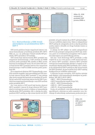 N. Biondić, M. Vukušić-Vasiljevski, L. Medak, V. Bolt, V. Vrlika: Protokol za pokretanje sesije           (3-34)



                                                                                               Slika 31. EIN
                                                                                               scenarij za
                                                                                               protokol SIP
                                                                                               prema EMM-u




                                                           protokol, ali pod uvjetom da je ISUP sadržaj konfigu-
    6.1. Komunikacija u EIN mreži                          riran po različitim smjerovima. Tada se enkapsulirani
    utemeljena na protokolima SIP i                        ISUP sadržaj de-enkapsulira da bi se obavila potrebna
    SIP-T                                                  analiza smjera i obradile sve druge funkcije vezane uz
                                                           tranzitni čvor.
  EIN mreža podržava brojne mogućnosti interne i ek-         U slučaju da SIP zahtjev ne sadrži enkapsulirani
sterne komunikacije uz korištenje protokola SIP i SIP-T.   ISUP ili ako postojeći enkapsulirani ISUP nije očeki-
Slike 30., 31. i 32. prikazuju ovisnost između SIP pro-    van, poziv će se tretirati kao neuspješan i bit će popra-
tokola, SIP-T procedura i IP nositelja.                    ćen izdavanjem za to predviđenoga alarma.
  EIN mreža koja interno koristi BICC protokol ima           Isto kao i kod eksternoga SIP-T protokola i ovdje
mogućnost komuniciranja s VoIP mrežom ili EMM              vrijedi da se sve vrste poziva u EIN mreži koji kori-
mrežom preko protokola SIP, ukoliko je BICC mreža          ste interni SIP-T protokol i eksterni SIP-T protokol
bazirana na temeljnoj IP mreži. Na isti način EIN mre-     tretiraju kao komunikacijski slučajevi u kojima se ko-
ža koja koristi SIP-T protokol interno ima mogućnost       munikacija obavlja preko ISUP protokola, čak i u sluča-
komuniciranja s VoIP ili EMM mrežom preko proto-           ju da enkapsulirani ISUP sadržaj na obje strane koristi
kola SIP.                                                  isti ISUP protokol, ali pod uvjetom da je ISUP sadržaj
  Prva mogućnost eksterne SIP-T komunikacije s non-        konfiguriran po različitim smjerovima.
EIN mrežom (supplier interoperability) jest EIN mre-         S obzirom na gore navedeno, EIN mrežno rješenje
ža koja interno koristi BICC protokol. U tom slučaju       nudi sljedeće vrste komunikacije utemeljene na proto-
obje mreže moraju biti bazirane na temeljnoj IP mreži.     kolima SIP, SIP-T, ISUP i BICC:
Na isti način EIN mreža koja interno koristi SIP-T pro-      • BICC – SIP(-T) komunikacija;
tokol ima mogućnost komunikacije s non-EIN mrežom            • SIP-T komunikacija između dvaju TeS;
preko protokola SIP-T.                                       • ISUP – SIP(-T) komunikacija;
  Sve vrste poziva u EIN mreži koji koriste eksterni         • SIP(-T) – SIP-T komunikacija;
SIP-T protokol i interni ili drugi eksterni SIP-T pro-       • SIP(-T) - H.323 komunikacija.
tokol se tretiraju kao pozivi u kojima se komunikacija       Svaka od navedenih vrsta komunikacije ima svoje
obavlja preko ISUP protokola, čak i u slučaju da enka-     specifičnosti s obzirom na način uspostave veze, ko-
psulirani ISUP sadržaj na obje strane koristi isti ISUP    rištenje ili nekorištenje mehanizama preduvjeta (pre-


                                                                                                  Slika 32.
                                                                                                  EIN scenarij
                                                                                                  za SIP-T
                                                                                                  protokol




Ericsson Nikola Tesla REVIJA 18(2005) 1                                                                            27
 