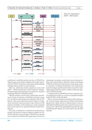 N. Biondić, M. Vukušić-Vasiljevski, L. Medak, V. Bolt, V. Vrlika: Protokol za pokretanje sesije         (3-34)



                                                                                    Slika 33. Uspostava
                                                                                    ISUP – SIP poziva




conditions) i različitih metoda, kao što su UPDATE za     mijenjanje i promjenu sesije kada ona još nije potvr-
dogovaranje ranog slanja medija (early media negoti-      đena, niti uspostavljena. Najčešći razlog za korištenje
ation) ili INFO za prijenos informacije aplikacijskoga    UPDATE metode jest dogovaranje ranog slanja medi-
sadržaja kada je sesija već uspostavljena.                ja. Konačno, korištenje preduvjeta, kao mehanizma
   Slika 33. prikazuje primjer uspostave poziva kod       pomoću kojega pojedini preduvjeti moraju biti zado-
ISUP – SIP komunikacije u EIN mrežnom rješenju.           voljeni prije uspostave poziva, zahtjeva obaveznu upo-
Prikazani tijek uspostave poziva je prikazan s opcijom    rabu UPDATE metode.
korištenja PRACK i UPDATE metode.                           U slučaju kada se UPDATE ne koristi, uspostava po-
   PRACK metoda se koristi kao mehanizam pouzda-          ziva prikazana na Slici 33. svodi se na pojednostavljeni
nosti s kraja na kraj (e2e reliability) neovisan o tome   IAM-INVITE i ACM-180 slijed.
je li korišteni način prijenosa podataka UDP ili TCP.       EIN 3.1 mrežno rješenje ne podržava SIP usmjerava-
Naime, iako su pouzdani privremeni odgovori (relia-       nje. TeS ima ulogu i radi samo kao klijent korisničkog
ble provisional responses) prije svega vezani uz UDP      agenta (User Agent Client) za odlazne pozive i kao po-
prijenos podataka, način prijenosa se može mijenjati      služitelj korisničkog agenta (User Agent Server) za do-
kroz mrežu tako da se uporaba PRACK metode kon-           lazne pozive. SIP proxy poslužitelji mogu biti dio puta
figurira.                                                 određenoga SIP smjera, ali oni kao takvi nisu dio EIN
   Isto tako, u slučaju da se mehanizmi preduvjeta ne     rješenja.
koriste 183 Session Progress odgovor zajedno sa UP-
DATE metodom neće postojati. UPDATE kao metoda
jest uvedena kao dodatna SIP opcija koja se koristi za

28                                                              Ericsson Nikola Tesla REVIJA 18(2005) 1
 